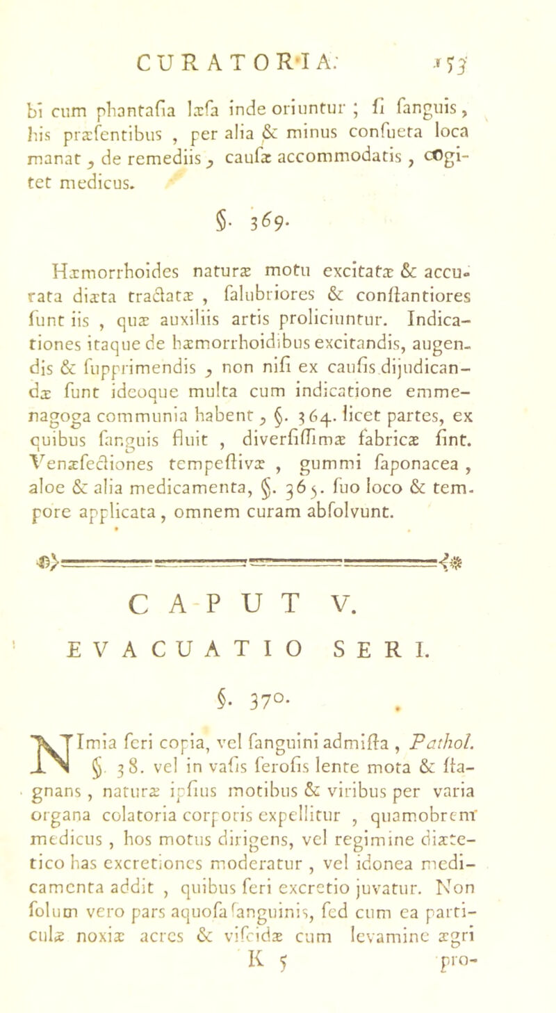 bi cum phantafla lxfa inde oriuntur ; li fanguis, lus prxfentibus , per aha & minus confueta loca manat ? de remediis caulx accommodatis , cogi- tet medicus. $• 3^9- Hxmorrhoides naturx motu excitatx & accu» tata dixta traclatx , falubriores & conliantiores funt iis , qux auxiliis artis proliciuntur. Indica- tiones itaque de hxmorrhoidibus excitandis, augen- dis & fupprimendis y non nifi ex caufis dijudican- dae funt ideoque multa cum indicatione emme- nagoga communia habent ^ §. 364. licet partes, ex cuibus fanpuis fluit , diverfiflimx fabricx flnt. 1 O ' # Yenxfecliones tempeflivx , gummi faponacea , aloe & alia medicamenta, §. 365. luo loco & tem- pore applicata, omnem curam abfolvunt. — -■ ■- — 4$ CAPUT V. EVACUATIO SERI. §• 37°- Nimia feri copia, vel fanguini admifla , Pathol. § 38. vel in valis ferofis lente mota &: fia— gnans, naturx ipfius motibus & viribus per varia organa colatoria corporis expellitur , quamobrtnr medicus , hos motus dirigens, vel regimine dixte- tico has excretioncs moderatur , vel idonea medi- camenta addit , quibus feri excretio juvatur. Non fol um vero pars aquofafanguinis, fcd cum ea parti- culx noxix acres & vifcidx cum levamine xgri