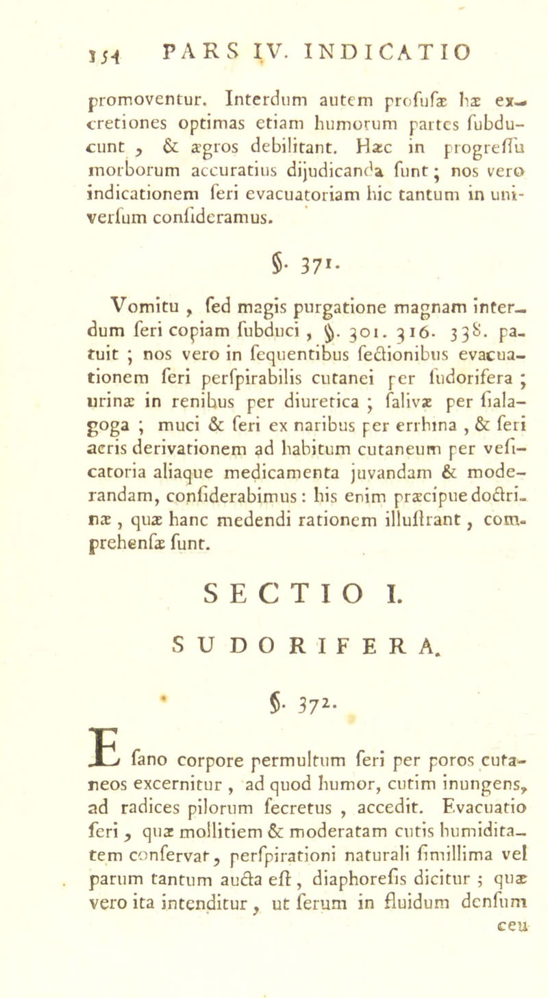 554 promoventur. Interdum autem profufae lis ex-* cretiones optimas etiam humorum partes fubdu- cunt , & agros debilitant. Hac in progreflu morborum accuratius dijudicanda funt • nos vero indicationem feri evacuatoriam hic tantum in uni- verlum conlideramus. 5- 371* Vomitu , fed magis purgatione magnam inter- dum feri copiam fubduci , 301. 316. 33S. pa- tuit ; nos vero in fequentibus fe&ionibus evacua- tionem feri perfpirabilis cutanei per fudorifera ; urina in renibus per diuretica * faliva per iiala- goga ; muci & feri ex naribus per errhina , & feri acris derivationem ad habitum cutaneum per vefi- catoria aliaque medicamenta juvandam & mode- randam, conhderabimus: his enim praecipue do&ri- rs , quae hanc medendi rationem illullrant, cotru prehenfae funt. SECTIO I. SUDORIFERA. ’ §■ 372- Jtl fano corpore permultum feri per poros cuta- neos excernitur , ad quod humor, cutim inungens, ad radices pilorum fecretus , accedit. Evacuatio feri , quat mollitiem & moderatam cutis humidita- tem confervat, perfpirationi naturali fmillima vel parum tantum auda eft, diaphorefis dicitur ; quae vero ita intenditur , ut ferum in fluidum denfum ceu