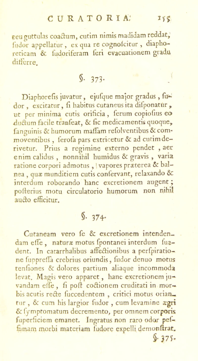 ceu guttulas coaifum, cutim nimis madidam reddat, fudor appellatur, ex qua re cognofcitur , diapho- reticam & iudoriferam feri evacuationem gradu differre. §• 373- d Diaphorefis juvatur, ejufque major gradus , fu*- dor , excitatur, fi habitus cutaneus ita difponatur , ut per minima cutis orificia , ferum copiofms eo> ductum facile tranfeat, &: fic medicamentis quoque, fanguinis & humorum maffam refolventibus & com- moventibus , lerofa pars extricetur & ad cutim de- rivetur. Prius a regimine externo pendet , aer enim calidus , nonnihil humidus & gravis , varia ratione corpori admotus ,vapores praterea & bal- nea , qus munditiem cutis confervant, relaxando & interdum roborando hanc excretionem augent; pofterius motu circulatorio humorum non nihil aucto efficitur. §. 374. Cutaneam vero fe & excretionem intenden- dam effe , naturae motus fpontanei interdum fua- dent. In catarrhalibus affectionibus a perfpiratio- ne fuppreffa crebrius oriundis, fudor denuo motus tenfiones & dolores partium aliaque incommoda levat. Magis vero apparet, hanc excretionem ju- vandam effe , fi poft codionem cruditati in mor- bis acutis re£te fuccedentem , critici motus orian- tur , & cum his largior fudor , cum levamine aegri &fymptomatum decremento, per omnem corporis fuperficiem emanet. Ingratus non raro odor pef- fimam morbi materiam fudore expelli demonftrat.