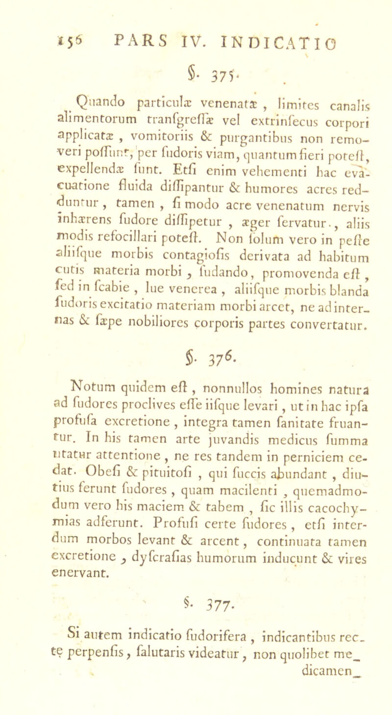\ §■ 375- Quando particula: venenata: , limites canalis alimentorum tranfgreflae vel extrinfecus corpori applicata: , vomitoriis & purgantibus non remo- veri poffunr, per ludoris viam, quantum fieri potcff, expellenda: funt. Etfi enim vehementi hac eva- cuatione fluida diffipantur & humores acres red- duntur , tamen , fi modo acrc venenatum nervis inhaerens fudore diffipetur , xger fervatur., aliis modis refocillari poteff. Non iolum vero in pefle aliifque morbis contagiofis derivata ad habitum cutis materia morbi , ludando, promovenda eff , fed in fcabie , lue venerea , aliifque morbis blanda fudoris excitatio materiam morbi arcet, ne ad inter- nas & fiepe nobiliores corporis partes convertatur. 5- 376- Notum quidem eff , nonnullos homines natura ad fudores proclives efie iifque levari, ut in hac ipfa profufa excretione , integra tamen fanitate fruan- tur. In his tamen arte juvandis medicus fumma litatur attentione , ne res tandem in perniciem ce- dat. Obefi & pituitofi , qui fuccis abundant , diu- tius ferunt fudores , quam macilenti , quemadmo- dum vero his maciem & tabem , fic illis cacochy- mias adferunt. Profufi certe fudores, etfi inter- dum morbos levant & arcent, continuata tamen excretione dyferafias humorum inducunt <$c vires enervant. §. 377- Si autem indicatio fudorifera , indicantibus rec_ te perpenfis, falutaris videatur , non quolibet me_ dicamen