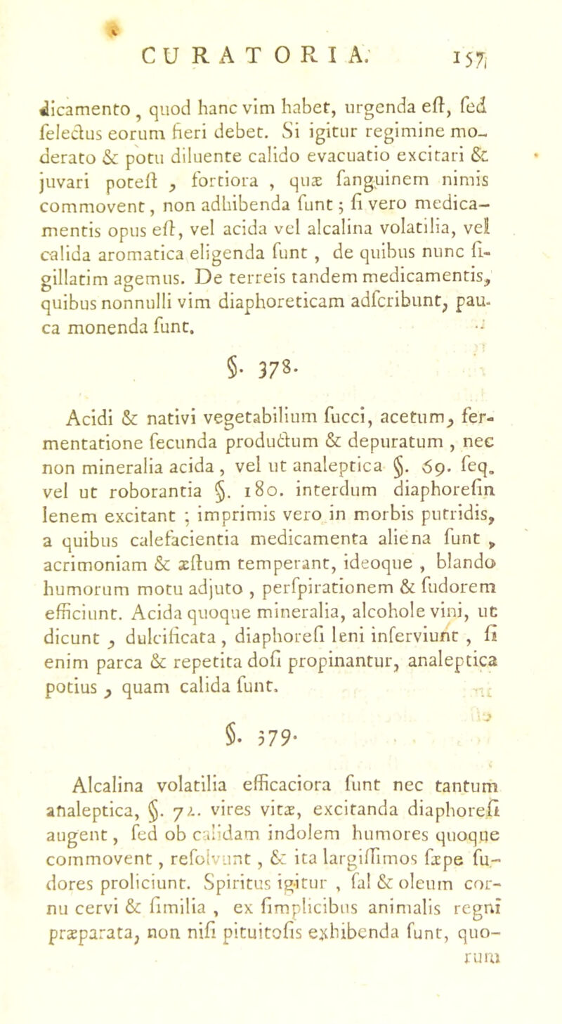J57, dicamento, quod hanc vim habet, urgenda eft, fed feledus eorum fieri debet. Si igitur regimine mo- derato & potu diluente calido evacuatio excitari & juvari poteffi , fortiora , quae fanguinem nimis commovent, non adhibenda funt 5 fi vero medica- mentis opus effi, vel acida vel alcalina volatilia, vel calida aromatica eligenda funt , de quibus nunc fi- gillatim agemus. De terreis tandem medicamentis, quibus nonnulli vim diaphoreticam adfcribunt, pau- ca monenda funt. §• 378- Acidi & nativi vegetabilium fucci, acetum, fer- mentatione fecunda produdum & depuratum , nec non mineralia acida , vel ut analeptica §. 69. feq„ vel ut roborantia §. 180. interdum diaphorefm lenem excitant ; imprimis vero in morbis putridis, a quibus calefacientia medicamenta aliena funt „ acrimoniam & illum temperant, ideoque , blando humorum motu adjuto , perfpirationem & fudorem efficiunt. Acida quoque mineralia, alcohole vini, ut dicunt , dulcificata, diaphorefi leni inferviunt , fi enim parca &: repetita dofi propinantur, analeptica potius , quam calida funt, 1 \ §. 579' Alcalina volatilia efficaciora funt nec tantum analeptica, §. y?.. vires vitas, excitanda diaphorefi augent, fed ob calidam indolem humores quoque commovent, refoiv.mt, &: ita largilfimos firpe fu- dores proliciunt. Spiritus igitur , fa! & oleum cor- nu cervi fimilia , ex fimplicibus animalis regni prasparata, non nifi pituitofis exhibenda funt, quo- rum