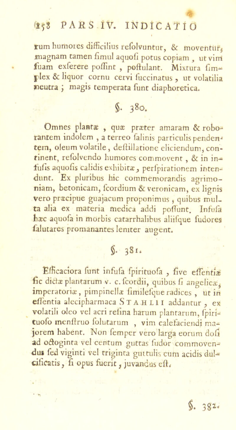 + PARS IV. INDICATIO rum humores difficilius refolvuntur, & moventur* magnam tamen fimul aquofi potus copiam , utvirri luam exferere poffint , poftulant. Mixtura fim- | lex & liquor cornu cervi luccinatus , ut volatilia jneutra ) magis temperata funt diaphoretica. §• 38°- Omnes plantae , qua: praeter amaram & robo- rantem indolem , a terreo falinis particulis penden^ tein, oleum volatile, deliillatione eliciendum, con- rinent, refolvendo humores commovent , & in in- fulis aquofis calidis exhibita, perfpirationem inten- dunt. Ex pluribus hic commemorandis agrimo- niam, betonicam, fcordium & veronicam, ex lignis vero prscipue guajacum proponimus , quibus mul- ta alia ex materia medica addi poliunt. Infula haec aquofa in morbis catarrhalihus aliifque fudores falutares promanantes leniter augent. §. 381* Efficaciora funt infufa fpirituofa , five effentix fic didae plantarum v. c.fcordii, quibus fi angelica* imperatoris, pimpinells fimilefqueradices , ut in eflentia alecipharmaca Stahlii addantur , ex volatili oleo vel acri relina harum plantarum, fpiri- tuofo menftruo lolutarum , vim calefaciendi ma- jorem habent. Non lemper vero larga eorum doli ad odoginra vel centum guttas fudor commoven- dui fed viginti vel triginta guttulis cum acidis dul- cificatis, fi opus fuerit, juvandus effi §• 382<