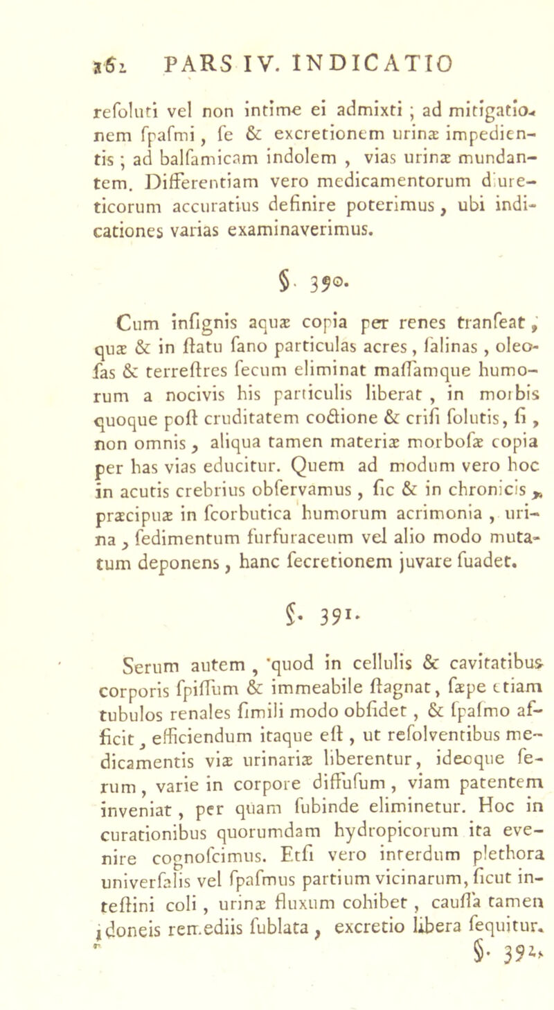 refoluri vel non intima ei admixti ; ad mitigatio* nem frafmi, fe & excretionem urina impedien- tis ; ad balfamicam indolem , vias urina mundan- tem. Differentiam vero medicamentorum d ure- ticorum accuratius definire poterimus, ubi indi- cationes varias examinaverimus. §■ 35°* Cum infignis aqua copia per renes tranfeat, qua & in flatu fano particulas acres, lalinas, oleo- fas & terreflres fecum eliminat maffamque humo- rum a nocivis his particulis liberat , in motbis quoque poft cruditatem coftione & crifi folutis, fi , non omnis, aliqua tamen materia morbofa copia per has vias educitur. Quem ad modum vero hoc in acutis crebrius obfervamus, fic & in chronicis „ pracipua in fcorbutica humorum acrimonia , uri- na , fedimentum furfuraceum vel alio modo muta- tum deponens, hanc fecretionem juvare fuadet. §• 391- Serum autem , 'quod in cellulis & cavitatibus corporis fpiffum & immeabile flagnat, fape etiam tubulos renales fimili modo obfidet, & (palmo af- ficit efficiendum itaque efl , ut refolventibus me- dicamentis vis urinaria liberentur, idecque fe- rum, varie in corpore diftufum , viam patentem inveniat, per quam fubinde eliminetur. Hoc in curationibus quorumdam hydropicorum ita eve- nire cognofcimus. Ftfi vero inrerdum plethora univerfalis vel fpafmus partium vicinarum, ficut in- teftini coli , urina fluxum cohibet, caufia tamen idoneis remediis fublata , excretio libera fequitur. §. 394*