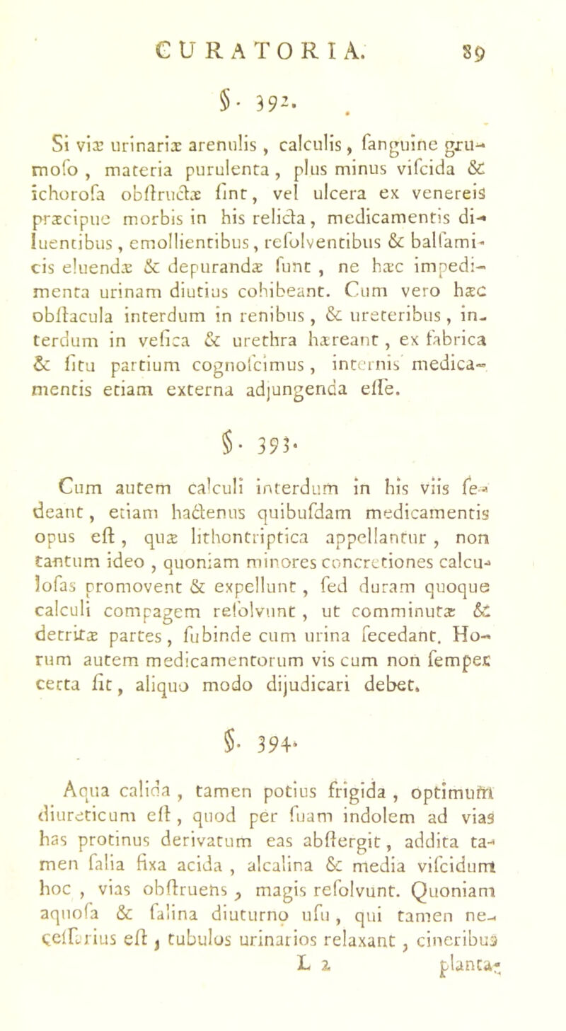 §• 392* Si via: urinarii arenulis, calculis, fanguine gxu- mofo , materia purulenta , plus minus vifcida & ichorofa obflrudi lint, vel ulcera ex venereis pricipue morbis in his relicta, medicamentis di-* luentibus, emollientibus, refolventibus & balfami- cis eluendi & depurandi funt , ne hic impedi- menta urinam diutius cohibeant. Cum vero hic obltacula interdum in renibus, & ureteribus, in- terdum in vefica & urethra hireant, ex fabrica & litu partium cognolcimus, internis medica- mentis etiam externa adjungenda elfe. §• 393* Cum autem calculi interdum in his viis fe*> deant, etiam ha&enus quibufdam medicamentis opus eft, qui lithontriptica appellantur , non tantum ideo , quoniam minores concretiones calcu-* lofas promovent & expellunt, fed duram quoque calculi compagem relolvunt , ut comminuti & detriti partes, fubinde cum urina fecedant. Ho- rum autem medicamentorum viscum non fempec certa dc, aliquo modo dijudicari debet. §• 394* Aqua calida , tamen potius frigida , optimufrt diureticum e 11, quod per fuam indolem ad vias has protinus derivatum eas abflergit, addita ta-< men falia fixa acida , alcalina & media vilcidurri hoc , vias obffruens y magis refolvunt. Quoniam aquofa & falina diuturno ufu, qui tamen ne- CelTrius ed > tubulos urinarios relaxant , cineribus L 2. planta-