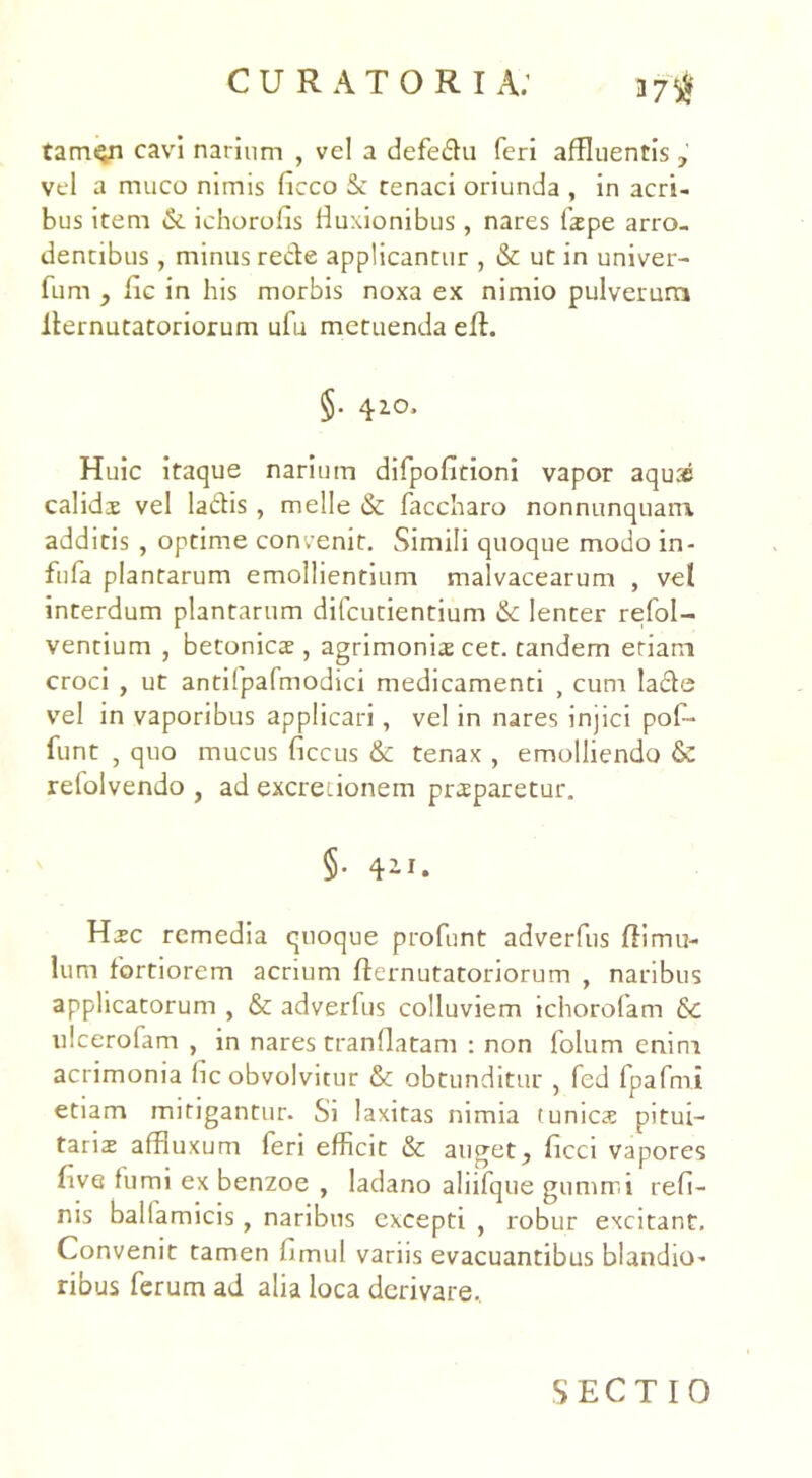 tamqn cavi narium , vel a defedu feri affluentis , vel a muco nimis ficco & tenaci oriunda , in acri- bus item & ichorolis fluxionibus, nares fspe arro- dentibus , minus rede applicantur , & ut in univer- fum , iic in his morbis noxa ex nimio pulverum ilernutatoriorum ufu metuenda efl. §• 410, Huic itaque narium difpofitioni vapor aquae calids vel ladis , meile & faccharo nonnunquam additis , optime convenit. Simili quoque modo in- fufa plantarum emollientium malvacearum , vel interdum plantarum difcutientium & lenter refol- ventium , betonics , agrimonis cet. tandem eriam croci , ut antifpafmodici medicamenti , cum lade vel in vaporibus applicari, vel in nares injici pof- funt , quo mucus ficcus & tenax , emolliendo & relolvendo , ad excreiionem prsparetur. §• 4ii. Hsc remedia quoque profunt adverfus flimu- lum fortiorem acrium fternutatoriorum , naribus applicatorum , &: adverfus colluviem tchorolam & ulcerofam , in nares tranflatam : non folum enim acrimonia hc obvolvitur & obtunditur , fed fpafmi etiam mitigantur. Si laxitas nimia t unies pitui- tariae affluxum feri efficit & auget, ficci vapores live fumi ex benzoe , ladano aliifque gumrr.i refi- nis ballamicis, naribus excepti , robur excitant. Convenit tamen hmul variis evacuantibus blandior ribus ferum ad alia loca derivare. SECTIO