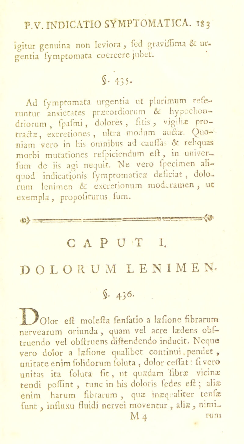 p.V. INDICATIO SYMPTOMATICA. 1S3 ioitur crenuina non leviora , fcd graviilima & ur« gentia iymptomata coercere jubet. §• 435. Ad fymptomata urgentia ut plurimum refe- runtur anxietates praecordiorum bc hypccl.on— driorum , fpafmi , dolores, ficis, vigiliae; pro- traclx, excretiones , ultra modum antiae- Quo- niam vero in his omnibus ad caudas & re! quas morbi mutationes refpiciendum eld , in univer- liim de iis agi nequit. Ne vero fpecimen ali- quod indicationis fymptomaticae deficiat , dolo- rum lenimen & excretionum moderamen , ut exempla, propofiturus fum. CAPUT I. DOLORUM LENIMEN' §• 436- Dolor ed molefta fenfatio a laefione fibrarum nervearum oriunda , quam vel acre laedens obt- truendo vel obdruens diflendendo inducit. Neque vero dolor a laefione qualibet continui. pendet , unitate enim folidoriim follita , dolor cedat' li vero unitas ita loluta fit , ut quaedam fibrae vicinae tendi podint , tunc in his doloris fedes eft ; aliae enim harum fibrarum , qua: inaequaliter tenfic funt , influxu fluidi nervei moventur , aliae, mmi-