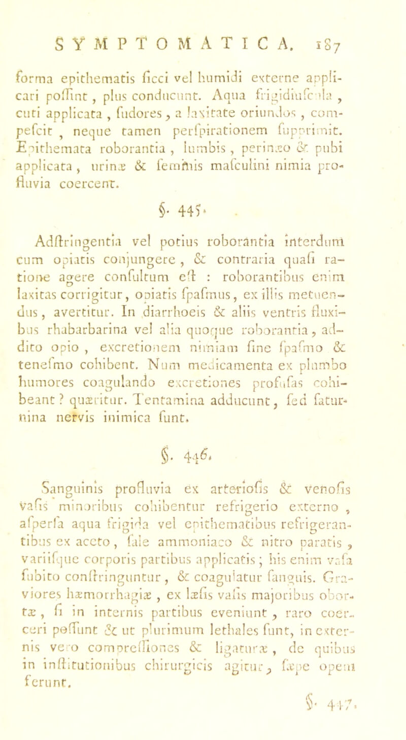 forma epithematis ficci vel humidi externe appli- cari poflint , plus conducunt. Aqua ftigidiufcnla , cuti applicata , fudores, a laxitate oriundos , com- pefcit , neque tamen perfpirationem fupprimit. Epithemata roborantia , lumbis , perineo 6r. pubi applicata , urina: & femhiis mafculini nimia pro- fluvia coercent. §. 44?. Adftringentia vel potius roborantia interdum cum opiatis conjungere , & contraria quah ra- tione acrere confultum efl : roborantibus enim D laxitas corrigitur, oniatis fpafmus, ex iliis metuen- dus , avertitur. In diarrhoeis & aliis ventris fluxi- bus rhabarbarina ve! alia quoque roborantia, ad- dico opio , excretionem nimiam fine fpafmo & tenelmo cohibent. Num medicamenta ex plumbo humores coagulando excretiones profufas cohi- beant? quatitur. Tentamina adducunt, fed fatur- nina nervis inimica funt. §. 4a6, Sanguinis profluvia ex artenofis & venofis vafls minoribus cohibentur refrigerio externo , afperfa aqua frigida vel epithematibus refrigeran- tibus ex aceto, fale ammoniaco & nitro paratis , variifque corporis partibus applicatis; his enim vafa fubito conftringuntur , & coagulatur fanguis. Gra- viores hxmorrhagiae , ex lsfls vahs majoribus obor- ta:, n in internis partibus eveniunt , rato coer- ceri pedunt & ut plurimum lethales funt, in exter- nis vero comorefllones & ligatur*, dc quibus in inftitutionibus chirurgicis agitury flepe opem ferunt. §• 417.