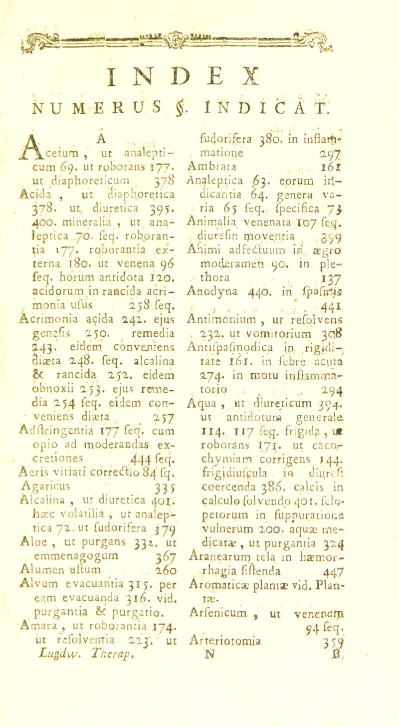 NUMERUS §:. INDICAT. A A /\cetam , ut analepti- cum 69. ut roborans 177. ut diaphoreticum 378 Acida , ut diaphoretica 378. ut, diuretica 395. 400. mineralia , ut ana- leptica 70. feq. roboran- tia 177. roborantia ex- terna 180. ut venena 96 feq. horum antidota Ilo. acidorum in rancida acri- monia ufus 158 feq. Acrimonia acida 141. ejus genefis 150. remedia 143. eidem conveniens dista 148. feq. alcalina & rancida 251. eidem obnoxii 253. ejus reme- dia 254 feq. eidem con- • veniens dista 257 Adrtringentia 177 feq. cum opio ad moderandas ex- cretiones 444 feq. Aeris vitiati corrediio 84' fq. Agaricus 335 Alcalina , ut diuretica 401.. hsc volatilia , ut analep- tica 72. ut fudorifcra 379 Aloe , ut purgans 331. ut emmenagogum 367 Alumen uftum 260 Alvum evacuantia 315. per eam evacuanda 316. vid. purgantia & purgatio. Amara , ut roborantia 174. ut refolveirtia 223', ut Lugdw. Therap, fudorifera 380. in inflam- matione 297 Ambrata 161 Analeptica 63. eorum id- dicantia 64. genera va- ria 65 feq. fpecifica 73 Animalia venenata 107 feq. diurefin moventia .399 Animi adfedfuum iri moderamen 90. in p! thora 137 Anodyna 440. in fpafrrtis JEgrO» : ■ c . 441 Antimomum , ut refolvens , 232. ut vomitorium 308 Antifpafmodica in rigidi- tate l6l. in febre acuta 274. in motu inflamma- torio __ .. 294 Aqua , ut diureticum 394, ut antidotum generale. 114. T 17 feg. frigida , i* roborans 171. ut cacor chymiam corrigens 144. frigjdiufgula in uLurefl coercenda 386. calcis in calculo fol vendo 401. felo* peiorum in fuppuratione vulnerum 200. aqu* me- dicat* , ut purgantia 324 Aranearum tela in hsmor- rhagia fiflenda 447 Aromatic* piant* vid. Plan- t*. Arfenicum , ut venenum . . 94 fcq>. Arteriotomia 359 N J3.