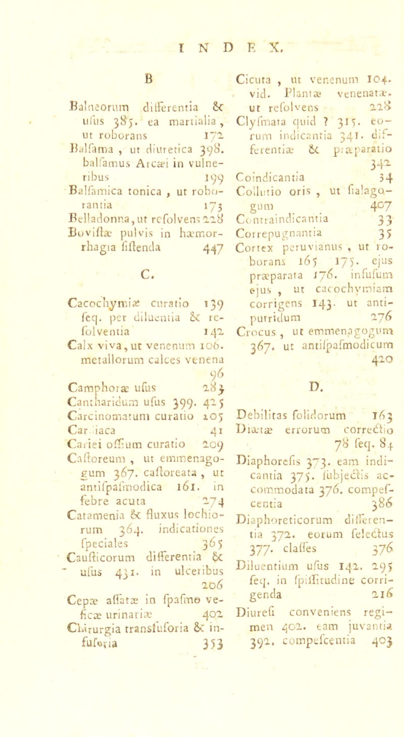 B Balneorum dilFerentia 6c udis 385. ea mariialia , ut roborans 172. Balfama , ut diuretica 398. balfamus Arcai in vulne- ribus 199 Balfamica tonica , ut robo- rantia 173 Belladonna, ut rcfolvens 0.28 Boviftae pulvis in hamor- rhagia liflenda 447 C. Cacochymix curatio 139 feq. per diluentia <k re- folventia 142 Calx viva,ut venenum 106. metallorum calces venena 9 6 Camphorx ufus 283 Cantharidum ufus 399. 425 Carcinomatum curatio 105 Car iaca 41 Cariei ofT-um curatio 209 Caftoreum , ut emmenago- gum 367. caftoreata , ut antifpafmodica 161. in febre acuta 274 Catamenia & fluxus lochio- rum 364. indicationes fpeciales 365 Caufticorum differentia bc ufus 4j 1. in ulceribus 2 06 Cepae affatae in fpafme ve- ficae urinariae 4°~ Cldrurgia transluforia Sc in- fufotia 353 Cicuta , ut venenum 104. vid. Plantae venenatae, ut refolvens 228 Clyfmata quid ? 3M. eo- rum indicantia 341 • <hf* ferentia» &C p.-aparatio 342 Coindicantia __ 34 Collutio oris , ut ftalago- gum 407 Contraindicantia 33 Coi repugnantia 35 Cortex peruvianus , ut ro- borans 165 I7)* ejus praeparata l~6. infufum ejus , ut cacochymiam corrigens 143. ut anti- putridum 27 G Crocus , ut emmenagogum 347. ut antifpafmodicurn 420 D. Debilitas folidorum TA3 Dianae errorum corredtio 78 feq. 8.(. Diaphorcfts 373. eam indi- cantia 375. fiibjedlis ac- commodata 376. compef- centia 386 Diaphoreticorum differen- tia 372. eorum feledius 377. ' claffes 376 Diluentium ufus 142. 295 feq. in fpiilitudine corri- genda 21 (* Diurefi conveniens regi- men 402. eam juvantia 392. compefcentia 40}