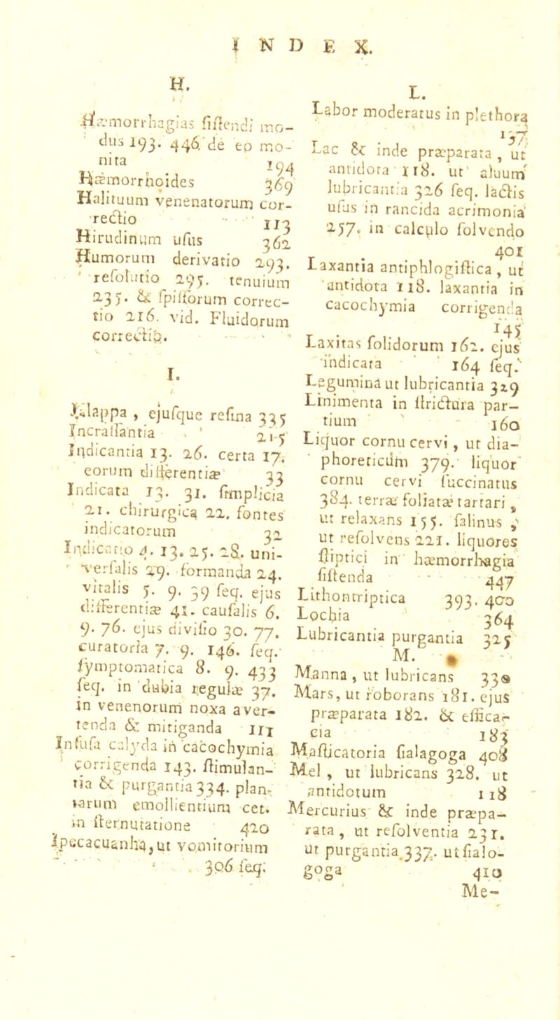 H. >/ tfamorrhagias fidendi' mo- dii3 193. 446. de ep rr.o- nita 194 Hsmorrhoides Halituum venenatorum cor- redio 113 Hirudinum ufus 362. Humorum derivatio 2,93, * refotutio 295. tenuium 2-3)* c£ fpiitorum correc- tio 2.16. vid. Fluidqrum correcti £>.. L. I. i^lappa , ejufque refma 335 Incraliantia 1 ^ Indicantia 13- 16. certa 17, eorum dicentia» 33 Indicata 13. 31. fimpljcia ii. chirurgica 22. fontes indicatorum 32, Indicr.no 4. 13. a5. 2$. uni” verfalis 29. formanda 24. vita!,s 5. 9. 39 feq, ejus thtterenti® 41. caufalis 6. 9- 76- ejus divilto qo. 77. curatoria 7. 9. 146. feq.- lymptomatica 8. 9. 433 feq. in dubia regulte 37. in venenorum noxa aver- tenda & mitiganda irj In fufa culyda iri cacochymia corrigenda 143. ffimulan- na & purgantia 334. plan- tarum emollientium cet. in fternutatione 420 I.Pecacuanha, ut vom itorium 1 . ^06 fe.q; Fabor moderatus in plethora f 8 • J *-ac c< inde praeparata , ut antidota x 18. ut aluum' lubricantia 326 feq. ladis uius in rancida acrimonia 2.57« 111 calcplo folvcndo 4°r laxantia antiphlogiflica , ut antidota i 18. laxantia in cacochymia corrigenda I4| Laxitas folidorum 162. ejus indicata 164 feq.K Legumina ut lubricantia 319 Linimenta in llridhira par- tium 160 Liquor cornu cervi , ut dia- phorericdtn 379. liquor cornu cervi fuccinatus 384. terrax foliatae tartari , u: relaxans 155. falinus ut refolvens 221. liquores ftiptici in haemorrhagia fiffenda 447 Lithonrriptica 393. 400 Lochia ' 364 Lubricantia purgantia 325 M. 0 Manna , ut lubricans 33« Mars, ut roborans 181. ejus praeparata 182. & effica- cia 183 Mafljcatoria fialagoga 408 Mei , ut lubricans 328. ut antidotum ii£ Mercurius inde praepa- rata, ut refolventia 23 r. nt purgantia.337. uifialo- g°Sa 41« Me-