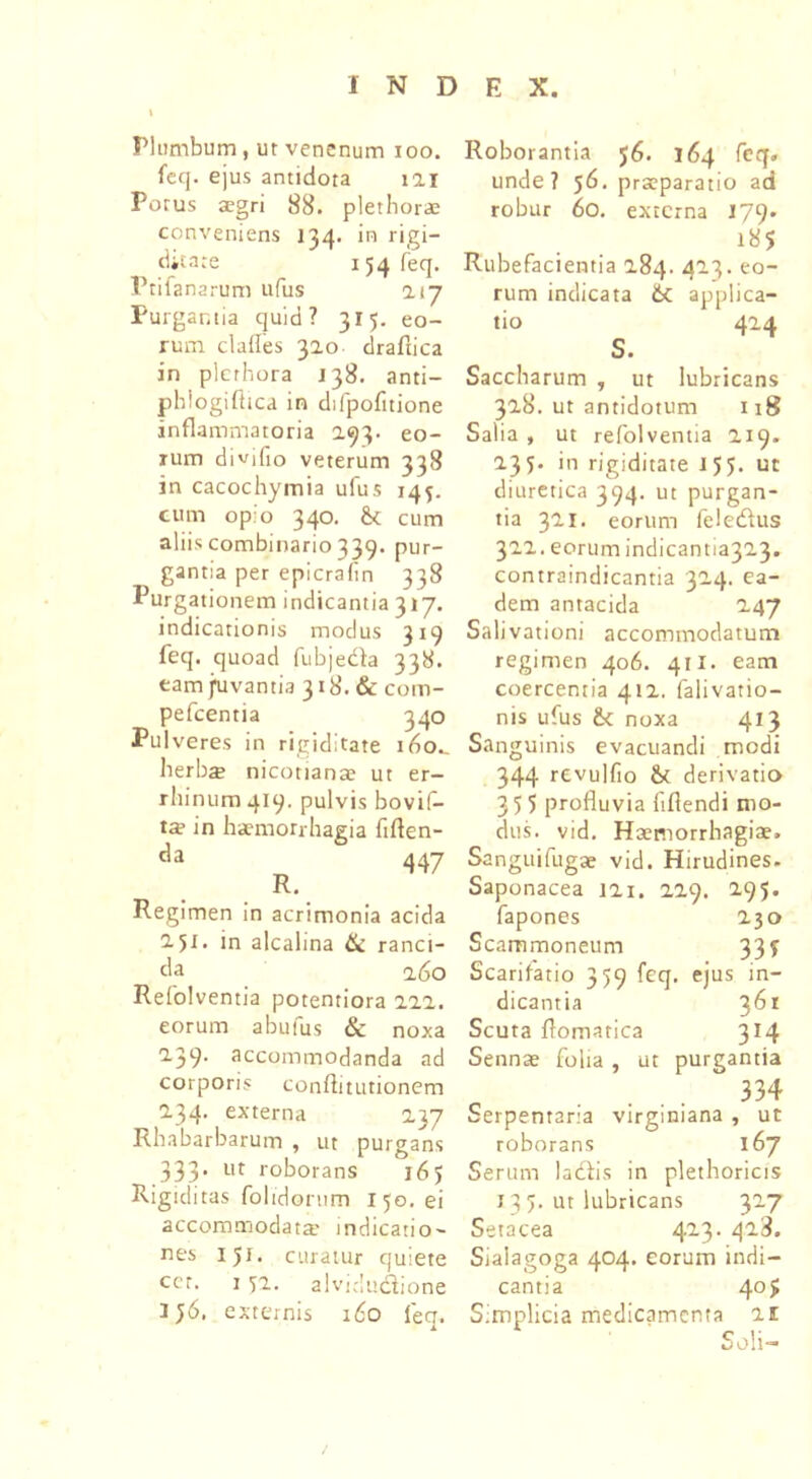 Plumbum , ut venenum ioo. feq. ejus antidota iai Porus aegri 88. plethorae conveniens 134. in rigi- ditate 154 feq. Prifanarum ufus 217 Purgantia quid? 315. eo- rum clades 310 drafiica in plcrhora 138. anti- phlogifttca in difpofttione inflammatoria 293. eo- rum divifio veterum 338 in cacochymia ufus 145. cum opio 340. & cum aliis combinario 339. pur- gantia per epicrafin 338 Purgationem indicantia 317. indicationis modus 319 feq. quoad fubjedfa 338. eam fuvantia 318. & com- pefcentia 340 Pulveres in rigiditate ido., herbae nicottanae ut er- rliinum 419. pulvis bovif- ta? in haemorrhagia ftflen- da 447 R. Regimen in acrimonia acida 2.51. in alcalina & ranci- da 260 Refolventia potentiora 222. eorum abufus & noxa 2.39. accommodanda ad corporis conftitutionem 2.34. externa 2}7 Rhabarbarum , ut purgans 333’ ut roborans j6> Rigiditas folidorum 150. ei accommodata' indicatio- nes 151. curatur quiete ccr. 1 52. alvidudlione i;6. externis 160 feq. Roborantia $6. 164 feq. unde? 56. praeparatio ad robur 60. externa 179. 185 Rubefacientia 284. 423. eo- rum indicata &C applica- tio 424 s. Saccharum , ut lubricans 328. ut antidotum 118 Salia , ut refolventia 219. 235. in rigiditate 155. ut diuretica 394. ut purgan- tia 321. eorum feledfus 322. eorum indicantia323. contraindicantia 324. ea- dem antacida 247 Salivationi accommodatum regimen 406. 411. eam coercentia 412. falivatio- nis ufus &c noxa 413 Sanguinis evacuandi modi 344 revulfio & derivatio 35 5 profluvia fiflendi mo- dus. vid. Haemorrhagiae. Sanguifugae vid. Hirudines. Saponacea 121. 229. 2.95. fapones 230 Scammoneum 33? Scarifatio 359 feq. ejus in- dicantia 361 Scuta flomatica 314 Sennae folia, ut purgantia 334 Serpentar:a virginiana , ut roborans 167 Serum ladfis in plethoricis 13 5. ut lubricans 327 Setacea 423. 423. Siaiagoga 404. eorum indi- cantia 4°> Simplicia medicamenta 21 Soli-