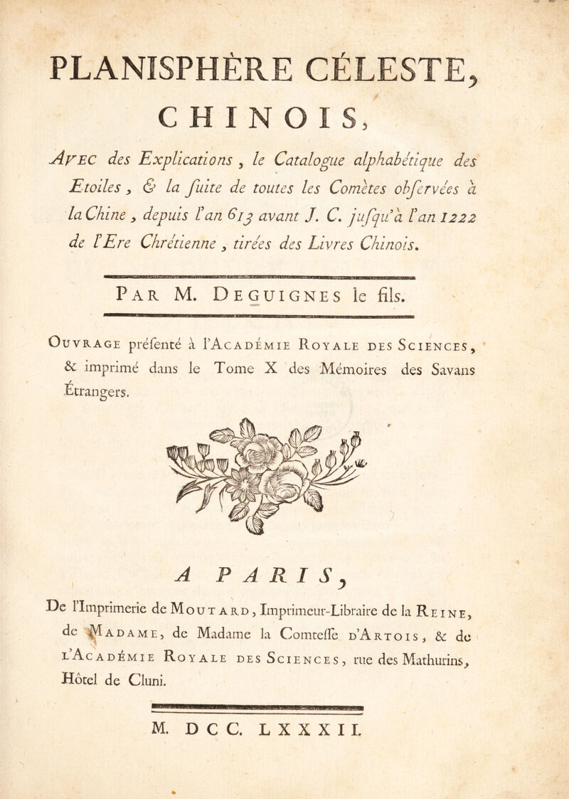 PLANISPHERE CELESTE, C H I N O I S, f Afec des Explications , le Catalogue alphabetique des Etoiles y & la fuite de toutes les Cometes ohfervees a laChine , depuis I’an Gjj avant J. C. jufqiia tan I222 de I'Ere Chretienne, tirees des Livres Chinois. Par M. Deguignes le fils. OuvRAGE prefente a TAcademie Royale des Sciences, & imprime dans le Tome X des Memoires des Savans / Etrangers. ) A P A R I S y Dc limprimerie de Mout ard , Imprimeur-Libraire de la Rhine, de ADAME, de Madame la Comteffe. d’ArtoiS;, & dc > lAcademie Royale des Sciences , rue des Mathurins^ Hotel de Cluni.