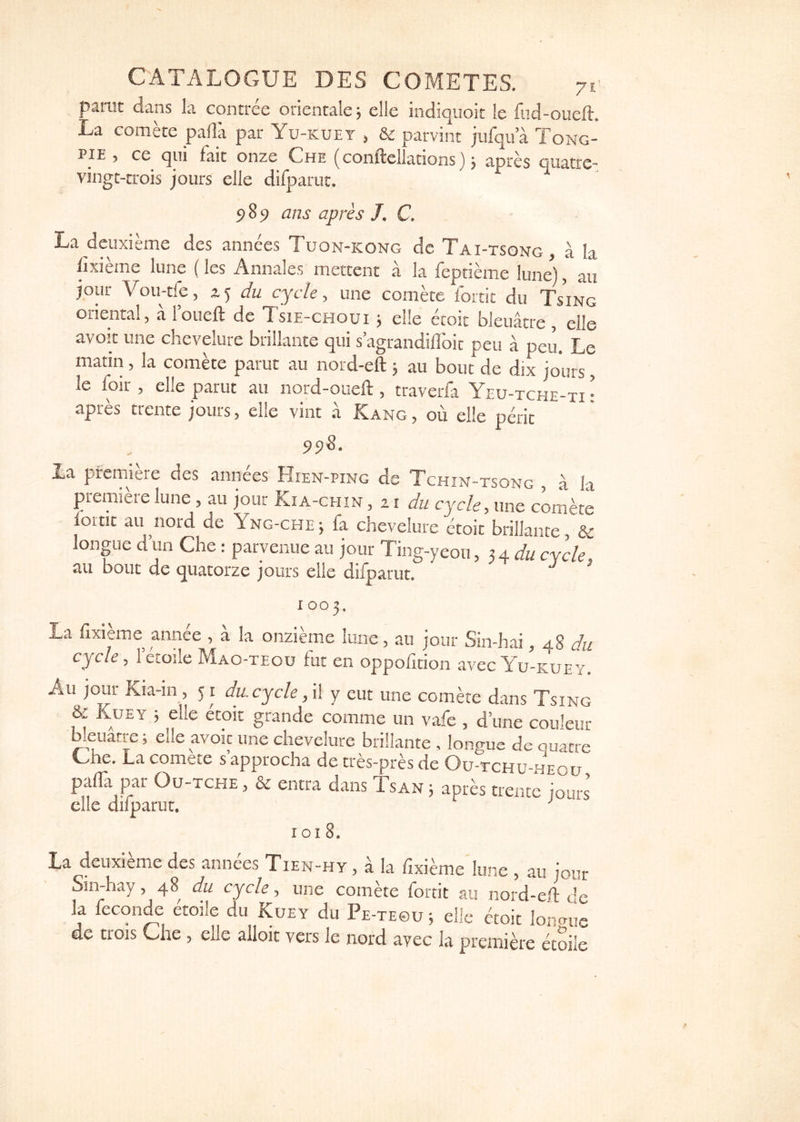 parut dans la contree oricntale; elle indiquoit le fud-oueft. La comke palla par Yu-kuet , & parvint jufqu a Tong- pie , ce qui fait onze Che (conftellations} j apres quatrc- viiigt-trois jours elle difparut. 9 89 ans apres J. C. La deiixieme dcs annees Tuon-kong de Tai-tsong, a la lixieme lune (les Annales mercent a la feptieme lune^), an jour Vou-tfe, 2.5 du cycle, une comae idrtic du Ts'ing oriental, a roueft de Tsie-choui j elle etoit bleuatre , elle avoir line chevelure brillante qui s’agrandiflbic peu a peu. Le matin, la comke parut au nord-eft 5 au bout de dix jours, le foir , elle parut au nord-oueft, traverfa Yeu-tche-ti • apres trcnte jours, elle vint a Kang, ou elle perit 95)8. La premiere des annees Hien-ping dc Tchin-tsong , a la premiere lune, au jour Kia-chin , 11 du cycle, une comae foitit au nord de Yng-che; fa chevelure etoit brillante, & longue d’un Che: parvenue au jour Tinff-yeou, x 4. du cvcle au bout de quatorze jours elle difparut. ^ ' 1003. La fixieme annce , a la onzieme lune, au jour Sin-hai a8 du cycle, lecoile Mao-teoo fut en oppofition avec Yu-kuey. Au jour Kia-in, 51 du. cycle ,\\ y eut une comae dans Tsing & Kuey ; elle etoit grande comme un vafe , d’une couleur Weuatre; elle avoir une chevelure brillante , longue de quarre Uhe. La comete s’approcha de tres-pra de Ou-tchu-heou palTa par Ou-tche , & entra dans Tsan 5 apres trente jours elle dilparut. 1018. La deuxieme des annees Tien-hy , a la fixieme lune , au Jour 5in-hay, 48 du cycle, une comete fortit au nord-eft dc la fecon^ erode du Kuey du Pe-te©u ; elic etoit lonmis de trois Che, elle alloit vers le nord avec la premiae etoile