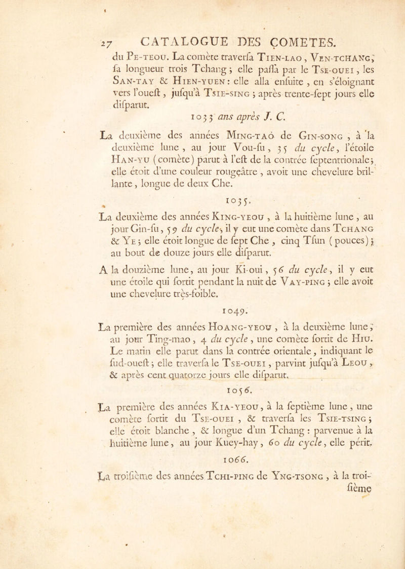 dll Pe-teou. Lacomke traverfa Tien-lao , Ven-tchakg; fa longueur trois Tchang j elle pafla par le Tse-ouei , les San-tay & Hien-yuen: elle alia enfuite , en s’eloignanc vers Foiieft , jufqu a Tsie-sing > apres trente-fepc jours elle difpariit. I o 3 3 ans apres J, C. La deiixieme dcs annees Ming-tao de Gin-song , a la deuxieme lime, au jour Vou-fu, 35 da cycle ^ Tecoile Han-yu (comke) paruc a I’eft deia coritree feptentrionalep elle etoic d’une couleur roug^atre , avoir une chevelure bril- lante, longue de deux Che. 1035. La deuxibne des annees King-yeou , a la huitieme lune , au jour Gin-fu cyc/e-, il j euc une comere dans Tchang & Ye 5 elle etoit longue de fept Che , cinq Tfun (pouces) \ au bout de doiize jours elle difparut. A la douzieme lone, au jour Ki-oui ^ ^6 du cycle ^ il y euc une etoile qui fortit pendant la nuk de Vay-ping , elle avoir une chevelure tres-foible. * 9 I 049. La premiere des annees Hoang-yeou , a la deuxieme lune; au jour Ting-mao, 4 du cycle, une comke fortit de PIiu. Le marin elle parut dans la contree orientale, indiquant le fud-oueft j elle traverfa le Tse-ouei , parvint jufqu a Leou , & apres cent quacorze jours elle difparut, 10^6, La premib'e des annees Kia-yeou, a la feptieme lune, une comete fortit du Tse-ouei , & traverfa les Tsie-tsing^ c!!e etoit blanche , & longue dun Tchang : parvenue a la huitibue lune, au jour Kuey-hay, 60 du cycle, elle perit, 1066, La troifieme des annees Tchi-ping de Yng-tsong , a la troL fibne