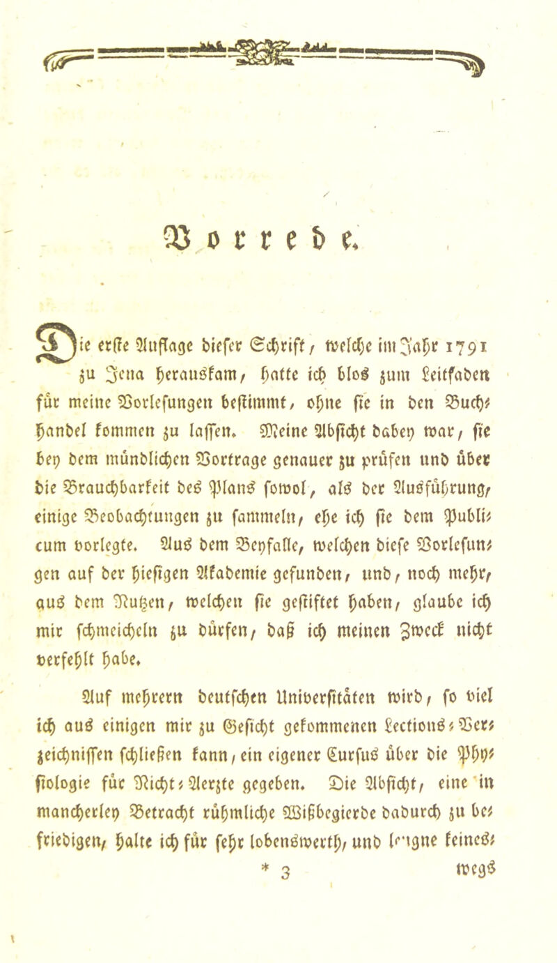 S^ie «lie Sluflaac bioftt £el)cift/ tttWjc inijin^t 1791 ju l^crauöfam/ ()atte ich Mo^ jum Sdtfaticit füc meine Sßorlefungen be|^inlmt/ oijnc fic in ben S5uc()# l^anbel fommen laffen. SDieine 2lt>(icl)f babei; mt/ fie bet) bem münblicbf» 23or(rage senauer ju unb übet bie 55raucbbarfeif be^ fomol, alö bec 21uöfubcung^ einige S3eobac^fungen ju famntelsi/ el^c ic^ (te bem ^ubli# cum üorlegfe. 21uö bem ScDfaflc, melc()en biefe 2>otlefun# gen auf bev ^iefigen 3lfabemie gefunben^ unb^ no<^ me^c^ auö bem ü^u(j;en/ meieren fie gefliftet l^abeti/ glaube icf) mic fcbmeirf)c(n ju büefen/ ba§ ic^ meinen '^roeä nlc^t tecfe^lt ^abe, 2luf mc^cem beutfc{)en Unibecfitaten mirb/ fo biel ic^ auö einigen mic ju ©eftebt gefommenen £eclionö # 5>ec# jcid)ni|Ten fct)lie§en fann^ein eigener (Eurfuö übet bie fiologie für 3?ict)t# Slerjte gegeben. 2)ie 2lbjid)t/ eine'in niand)eclei) S5etrad)f rübmlid)e 2Bi§begietbe babureb ju be^ friebigeu/ balle ict) für fepc lobenörnertp/ unb l'”ignc feineö; * 3 meg^