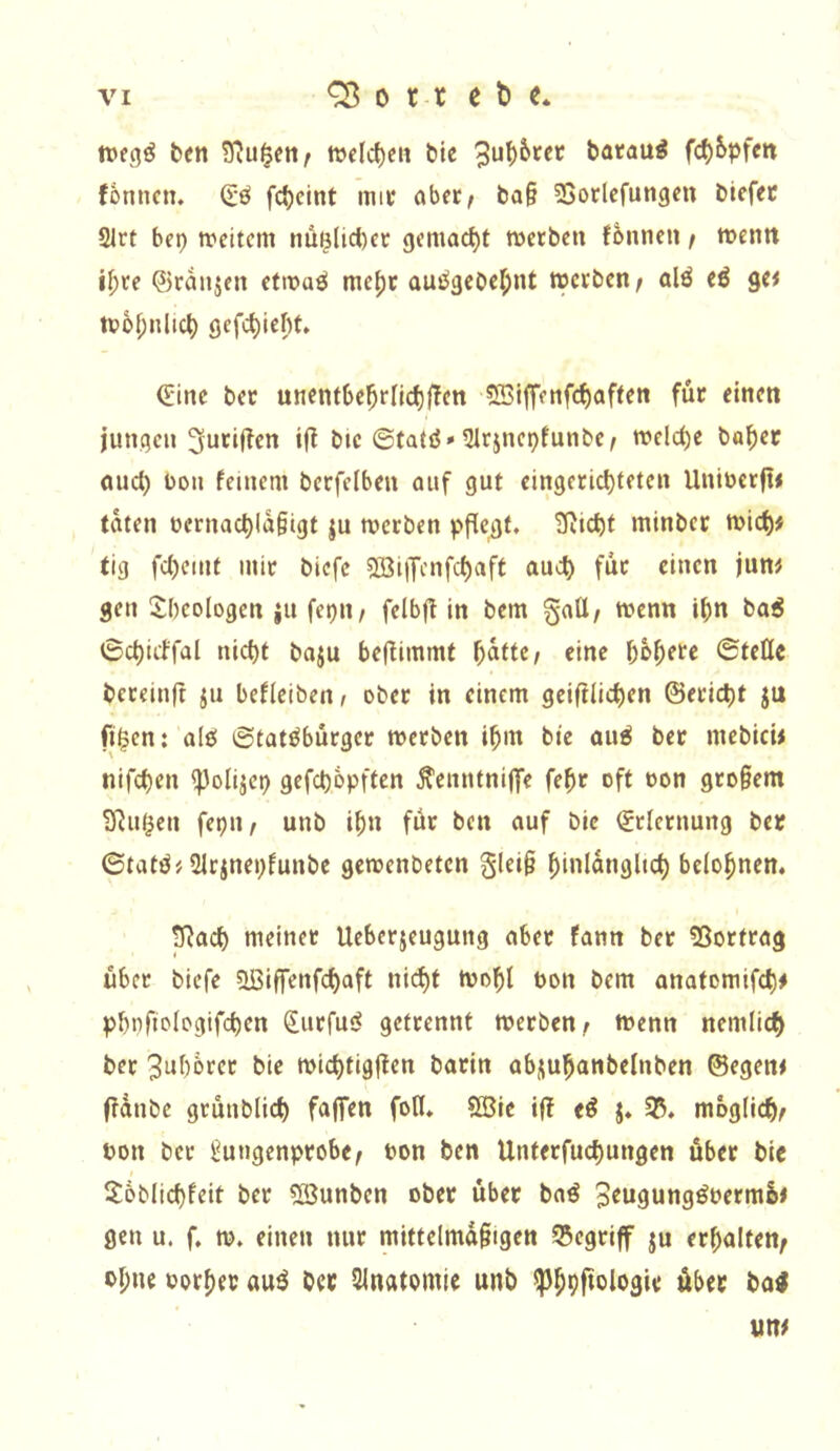 ben wcIc^eH bic batau^ fd)5pfm fonncn. Q;ö fd)cint mit abfc^ ba§ 23orlcfungcn biefec 21rt bep trcitcm nü^lici)cc gemacht iuetben fönncu / wemt iljte ©ranjen cttx>aö mcf)c auj^gcbef;nt werben/ alö eö ge< wM;nlic^ gefc^iebt. (Eine ber unentbe^rljd)ffcn «Biffenfc^aftett für einen jungen 3furif?en if! bie ©fatö» Qirjncpfunbc/ welche bo^er oud) Don feinem becfelben auf gut eingerichteten Uniuerjt« taten üernachla§igt ju werben pflegt, tßieht minber wich# tig fc()emt mir biefc 503i|Tcnfchaft auch für einen jun# gen Sbeologen ju fepit/ felbfl in bem gatt/ wenn ihn boö ©chicffal nicht baju bef^immt höhere ©teile bereinft ju befleiben/ ober in einem gcifilichen ©ericht ju fi$en: alö ©tat^bürger werben ihm bie au^ ber mebici# nifchen ^olijep gefchöpften ^enntniflfe fehr oft oon gro§em S^iK^en fepit/ unb ihn för ben auf bie Erlernung be» ©tatö# 2Irinepfunbe gewenbeten §lei§ h‘>iIöH9l>ch belohnen. pRach meiner Ueberjeugung aber fann ber 53ortrag über biefe ?^iffenfchaft nicht Wohl Pon bem anatomifch# phnfiologifchen Surfuö getrennt werben/ wenn nemlich ber 3ul)örer bie wichtigjten barin abjuhanbelnben ©egen# ffanbe grünblich faflfen foH. SBic iff e^ j. 35. möglich/ Pon ber l^ungenprobe/ Pon ben Unterfuchungen über bie 2öblichfeit ber ?Bunben ober über baö 3^U9un9^prrmö# gen u. f. w. einen nur mittelmd§igen Q5egrif ju erhalten/ pl;ne Porher auö ber Slnatomie unb ^hhf»ologie über ba^ un#