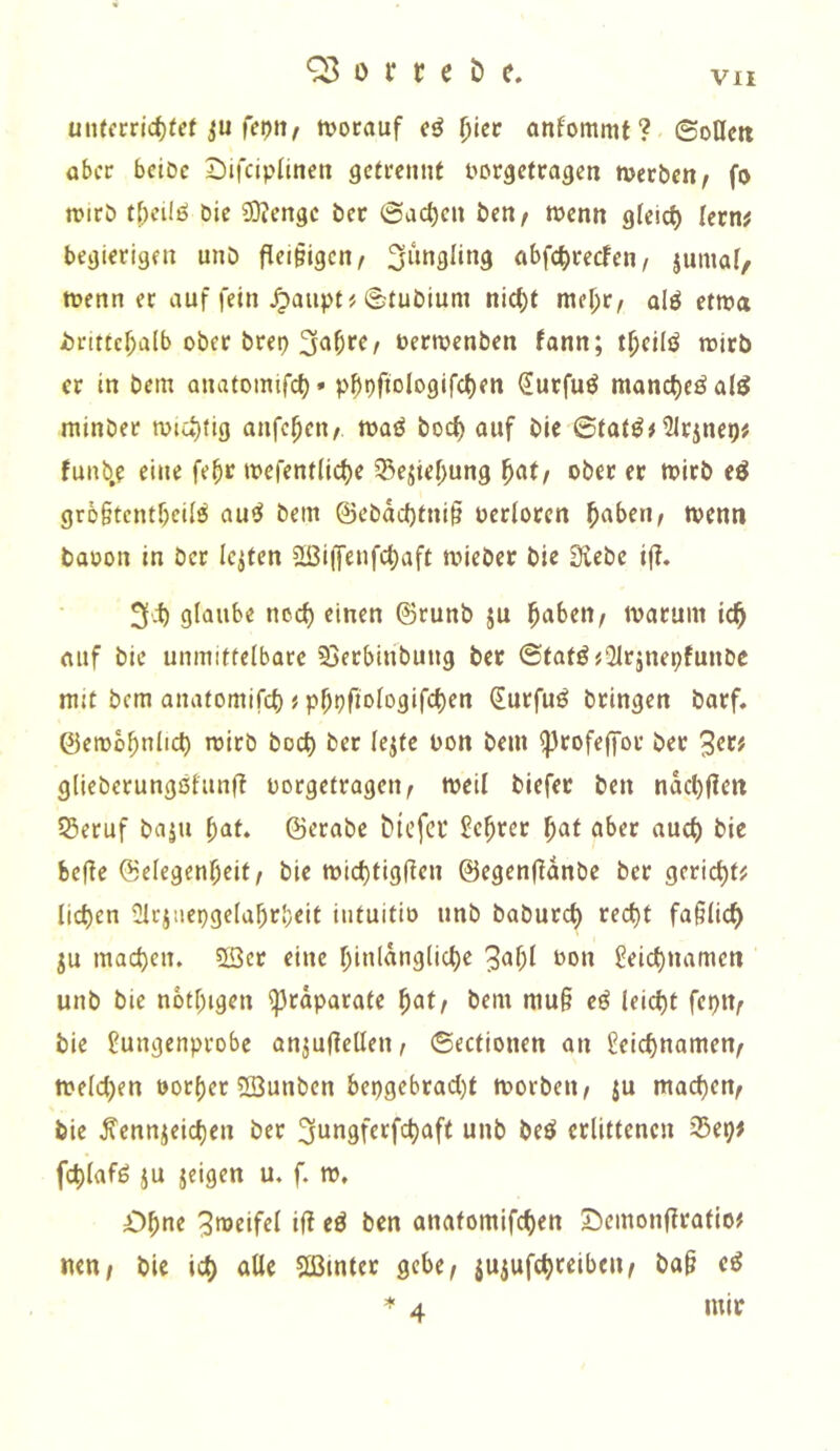 uiUcrrlc^tef iju fepii^ tvorauf eö (jiec anfommt? ©oUett ober bciDc 2)ifciplineti getrennt tiorgetragen merben/ fo n>irö t[)cilö Die ?0?engc Der ©dc^cn Den/ wenn gleich lern# begierigen unb fleißigen/ a^>fct)recfen, jumat, wenn et auf fein ^aiipt# ©tubium nic^t meljr, olö etwa i)rtttcf;a(b ober brep uerwenben fann; t^cilö wirb er in Dem onatomifc^» p^pftologifc()en durfuö monc^eöal^ minber wiuitig anfe^en/ waö boc^ auf Die ©tatö# 5Irjnep# funb.e eine fe^r wefentlic^e 35ejiel)ung ^at/ ober er wirb eö gro§tcntf)eifö au^ Dein ©ebad)tni§ oerioren ^aben, wenn baoon in Der Ickten 2ßi(fenfc^aft wieber Die Siebe i(i. 3^) glaube noc^ einen ©runb ju ^aben/ warum ic^ oiif Die unmittelbare Sjerbiribung Der ©tatö#21rjnepfunbe mit bem anatomifc^ # p^pfiologifc^en ^urfuö bringen Darf, ©ewb^nlic^ wirb boc^ Der lejte bon bem ^rofeffot Der glieberungöfunft oorgetragen^ weil biefet ben nacbf?en 55eruf baju ^at* ©ctabe bicfci* ^e^rer ^at aber auc^ Die be(!e (Selegenl^eit/ Die wict)tigf{en ©egenfidnbe Der gerieft# licken Olc^iiepgelabrbeit intuitio unb baburc^ rec^t fa§(ic^ ju macb^J^* 5Ser eine f)inldng(ic^e 3af;l bon ^eic^namen unb Die notf;igen ^rdparate ^atf bem mu§ e^ leicht fepiv bie 2ungenprobe anjujiellen, ©ectionen an ^eiebnamen^ we(d)en botf)er 2öunben bepgebrad)t worben^ ju mad)en^ bie ^cnnieid)en ber ^ungferfc^aft unb beö erlittenen 35ep# fc^lafö ju jeigen u. f. w. O^ne Zweifel ifl eö ben anatomifc^en Semonfirafio# nett/ bie id) aUe Sßtnter gebe, jujufebfeibeu/ ba^ eö =*■ 4 mir