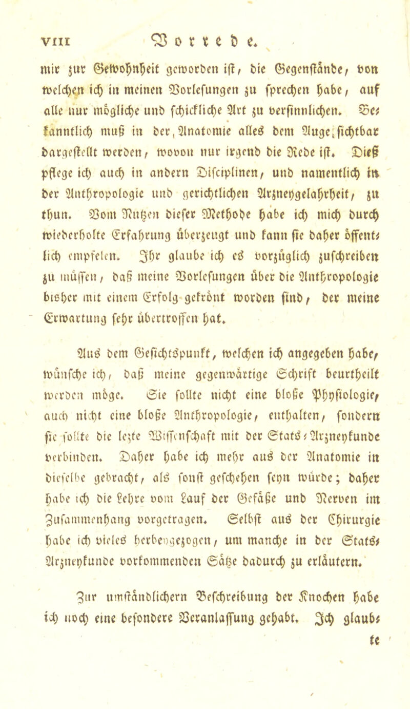 mit Jitt ©cmol^n^eit 3cmocbcn if?/ bic ©tgctiffanbc/ toon mcicljen ic^ in mclncit ^Sorlcfungen ju fprcc^en ^abc, auf alle liut mögliche unb fc^icflic^e 9lct ju berfimilic^ciu ^Cf fanntlic^ nui§ iu bcc,Ulnatomie alleö bem Slugcific^tbac bargcf^clU werben^ mobou nur itgcnb bie Siebe {(?. J)ic§ pflege icl) aiicl) iu anbern X!)ifclplinen/ unb namentlich iti ber 2lutbropologie unb gcficl)tlicl)en 5icinepgelahrf)cif/ jii tl)un, 23o,h Siu(5fu biefet SJJctbobe ‘>urch mlebcfbolte <Jtfal)ning ubcejeugt unb fann fie ba^er offene lict) cmpfelcn. 3f)r glaube ich borjiiglich jufchreiben ju inuiTen / ba§ meine SSorlcfungen über bie <}lnthtopologie biehet mit einem (Erfolg^gefrönt moeben finb^ bet meine ■ Qjumattung fe()c übertco|fcn hat. 2luö bem ©efichtöpuuff, mclchen angegeben habe/ linnifche ich/ bat; meine gegenwärtige 0chrift beuctheilt mci'ben möge. 0ie follte nicht eine b(o§e ^bhfi^iogie/ auch nicht eine blo§e SInthropologie/ enthalten/ fonbern fie füllte bie lc',fe ‘Jöiffaifchaft mit bet @tatt^<Uli-jnehfunbe bei'binben. S)ahec habe ich ttief)r aiiö bet Ulnatomie in bicfclbe gebracht/ alö fonfl gefchehen fepn mürbe; bähet habe ich bie ?ebre oom £auf ber @efa§e unb S^croen int 3urammenhang oorgetragen. ©elbft auö ber Chirurgie habe ich nieleö berbeDgejogen / um manche in ber (Statö# Sir^nepfunbe borfommenben <Sa$e baburch ju erlüutcrn. 3iir umfranblichern I3?efchreibung ber jvnochen habe ich noch eine befonbere 23eranlajTung gehabt. glaub# tc