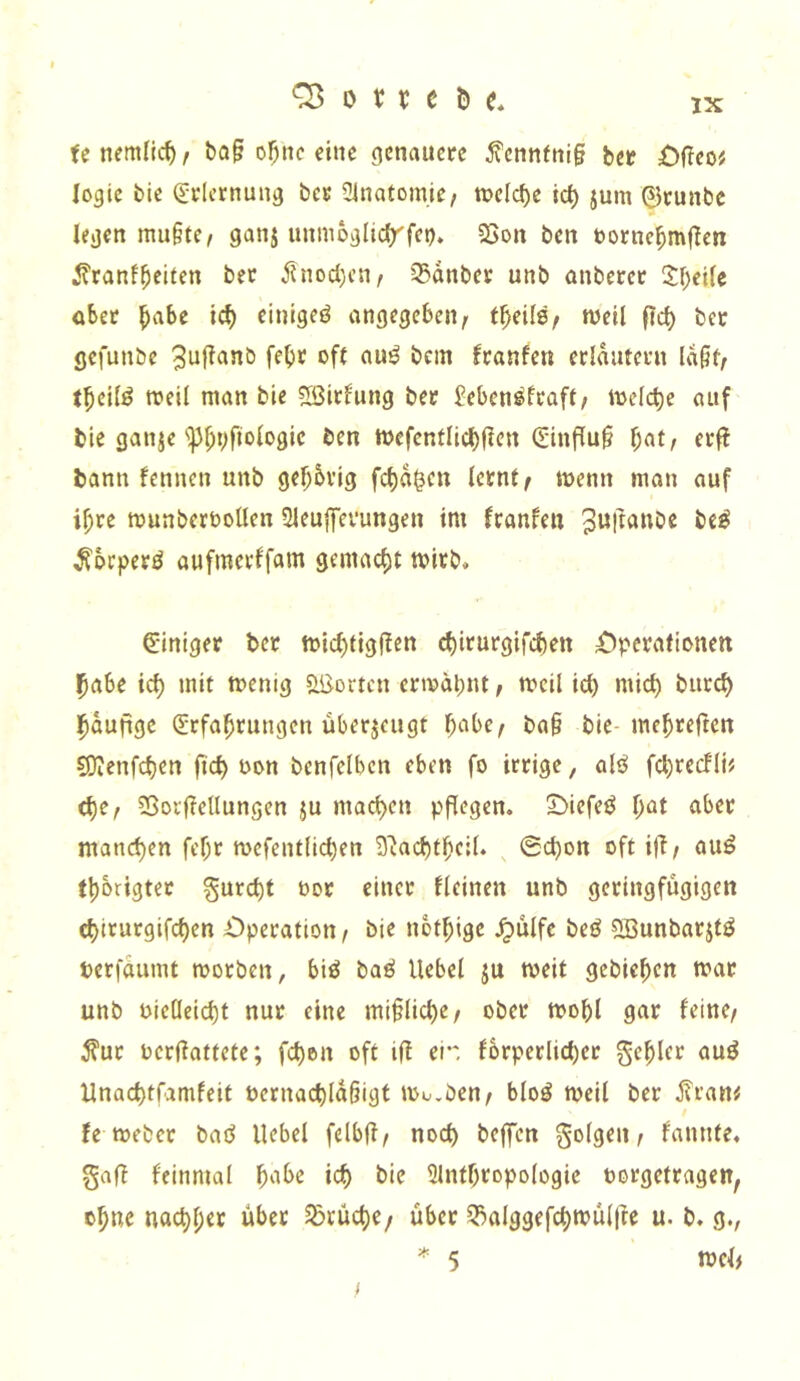 fenemlic^, ba§ of^nc eine genauere fennfni§ bet €>{ieoi logic bic Qlrlcrnung ber 31natomie/ melcb^ tc^ jum 0runbc legen mu§te, ganj unmoglirfrfet). 23on ben torne^mflcn ^?ranfbeiten bet Änod)cn, 35dnber unb anberet 1\)i\U obet ^abe ic^ einige^ angegeben^ weil ficb bet gefunbe 3^Rnnb febr oft au^ bcin ftanfen etldutetn ld§t^ t^eilö weil man bie ?Sitfung bet £eben^ftaft; welche auf bie ganje'ip^pfiologic ben Wefenfli(^(?en 0nflu§ f;at/ etfi bann fennen unb gebbvig fcf)d^cn lernte wenn man auf i^te wunberboüen Qleuffetungen im franfen bc^ ^btpetö aufmetffam gemacf)t wirb» e-iniger bet wid)figRen ^itutgifebett £)petatlDnett habe icl) mit wenig «löortcn etwdl)ut, weil icb niicb butcb bdufigc (Jtfabtungen übetjeugt b'^'^bee ba§ bie-mebreften COIenfcben ficb oon benfelbcn eben fo irrige, alö fcbtecfli? (bte 33or|?ellungen ju macben pflegen. SMefeö b^t ^ibet manchen febt wefentlicben 3'iacbtbcil* ©cbon oft ifl/ auö fbbrigtet gurebt oor einet tleinen unb getingfügigen ebirutgifeben Operation/ bie nbtbige .^ulfc beö ?IBunbatjtÖ tetfdumt worben, biö baö Hebel ju weit gebicben war unb oietleicbt nur eine mi§licbe/ ober wobl gar feine/ ^ur oerdattete; feben oft ifl ei*', forperlicber gebier auö Unaebtfamfeit üernacbldbigt Wo,ben/ bloö weil ber j?ran^ fe Weber baö Hebel felbfl/ noch beffen golgen / fannte. gafl feinmal b‘i^^ 5lntbropologie oorgetragen, ohne naebber über 5brücbc/ über 33alggefcbwü(|le u. b. g., * 5 wcl/