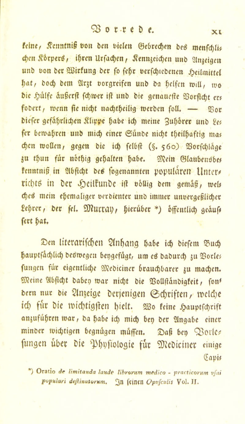 XI feine/ j?enntni§ non ben bielcn ©e(>recf)en bcö menfebfi# eben jvörpeed, ihren Utfacben, ^ennicicben unb 5lnjeigcu unb t)on bec 5S>lrfung ber fo fehr öecfcbtcbcnen ^eiiinltfei bat, boeb bem Slrjt torgreifen unb b-3 helfen will, wo bie Jpülfe au§erff febwer unb bie genauefic IBorftcbt er? foberf, wenn fte nicht naebrbeilig werben foU. — 5)5or biefer gefaf;rltcben Klippe b«be icb meine 3ub6rec unb £e? fer bewahren unb mich einer ©unbe nicht thcilhaftig ma? eben woHen, gegen bie ich felbf? (§. 560) SSorfcblage ju thun für nothig gehalten hal>e. g)?ein ©laubeneibe? fenntni§ in 3lbftcbt be^ fogenannten populären Untere riebtö in ber v^eilFunbe ifl toülg bem gema§, wel? cbeö mein ehemaliger terbienter unb immer unterge§licbcr lehret, ber fei. ^mm)t hie>^«i>er *) offentlicb geauf? fert höt. 5!)en literartfcr^cu ^fnhang habe ich blefem Q3ucb hauptfdcblicl) bedwegen bepgefügt, um cö babureb ju 35orle? fungen für eigentliche SKebiciner brauchbarer ju machen. 5)?eine Qlbficbt babep war nicht bie SSollüdnbigfeit/ fon< bern nur bie 5injcige Derjenigen 0c^rifteii/' n)clcl)e ici) für Die au'chtigfien hielt. 2Bo feine ^auptfebrift anjuführen war, ba habe ich mich bep ber Eingabe einer minber wichtigen begnügen müffen. 2)a§ bep 03oiie^ fungen über Die ^^hbfiologie für ^eDiciner einige (Eapi? *) Oratio de limhanda laude tihrorum medico - pyacticovurn vßti