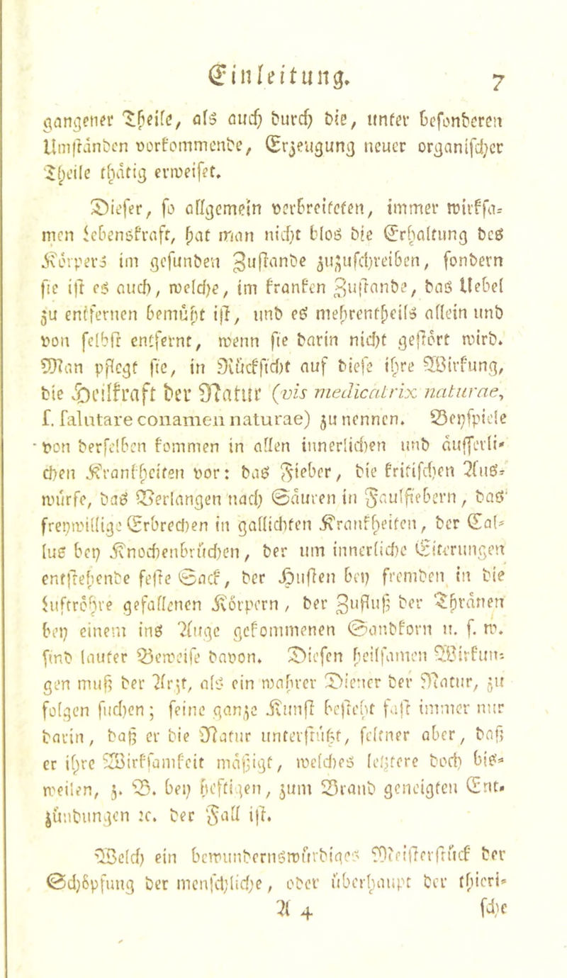 ff In In't II cmcf; burcf) bie, ttnfer Ocfonbereii Umftanbcn ücrfommcnbe, (Er3eugun3 neuer orgnnifd^cr 'i$(peile thdtig eviueifet. S)it'fer, fl) ßfl^emcin t>cr6rcifefcn, immer triiffa= men iebenöPrnfr, ^at man nid)t bloö bic ^rhalfiing bcö ^orvero im gefunben 3n3ufcl}rei6cn, fonbern fic ift e6 nud), rocld^e, im franfen bnö Hebel 5U entfernen bemüht ijf, nnb eö mebrent^eü» oflein unb von felbfr entfernt, menn fie bnrin nid)t gejlert mirb. 9)^an vfic^f fic, in 9iiicbfid)t auf bieje ihre ^Birf'ung, bie .Öcilfraft ber 9?atur (vis medicatrix natiirne^ f. falatare conamen naturae) ju nennen. S5ci}fpicSc • pon berfciben bommen in aflen innerlid)en nnb dufferli' eben i^'i-anfficiten por: baö lieber, bie frififdjen 2fnö^ mürfe, baö Verlangen nad; 0duren in ^autfieberii, baö' frepmidige CSrbred)en in 3Qdid)fen ^ranff^eiten, ber (ZaU (u5 bep ivnüd)cnbvüd)en, ber um inner(id)C C^riteruiigen entfrebenbe feile 0acf, ber .Öiiffen bep fremben in bie hiftrbbve gefaffenen itorpern, ber ber ‘^brauen bep einem ine! ^(uge gefommenen 0onbforn n. f. n\ fmb lauter 53en)eife bnpon. X>iefen beilfamen Q:Birfun: gen muf? ber 7ir*,t, alt? ein mnbrer l?>iener ber 97atur, ju folgen fud}cn; feine qan^c ilunfi bejlebt fnft immer nur barin, bap er bie iJiafur unterfrüfjt, fcltner ober, bnf; er if^rc SSirffümfeit mdfigt, meld)e5 leptere bod} bi?« meilen, 5. bei; heftigen, jum Sranb geneigten Qtnt. jünbungon :c. ber §ad i|l. ^eld; ein bcmiinbernörDÜrbigc? ^ifillerrrücf ber 0d;8pfung ber menfd;lid;e, ober überbanpt ber tbicri» 4 fd;c