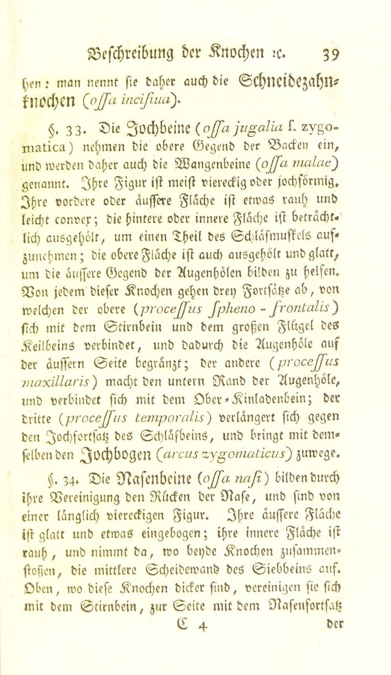 ^icn .♦ man nennt fte bnfiec aucf) ^ie ©C^UCibCS^fjUi^ fl10d;cn (^oJ[a mcißuay §♦ 33. X)te {ojfa jiigalia L zygo- matica) nehmen hie obere ©egenb ber 53aden ein, unb werben ba^cr aud} bic 2Bcingcnbeine (ojfa malcw') genönnt. ‘1^ tieredig ober jocbfbrmtg, 3bte oorbere ober duffere §(dd;c ifl etwaö raub unb leicbt conoej:; bie bintere ober innere ^'ldd}e i|I betrdd)f- (id) ausgebolf, um einen 0d}{dfmuffc(S auf* junebmen; bie obere 3ldd;e ifl aud) au^geboit unbglaff^ um bie üigjere 0egenb ber Hugenboien bilben ju 5ßon jebem biefet ^nodjen geben brei) §ortfdi5e ab, fon roe(d;en bev obere {procejßus fpheno - frontalis^ fid) mit bem 0tirnbein unb bem grofen gluget beef i^eilbeinö »erbinbet, unb babureb bie Tiugenbbic auf ber duffem 0eite begrdnjt; ber anbere {procejfiis maxillaris) mad}t ben untern 9\anb ber Tfugenl^dle, unb tierbinbet ftd mit bem Cbcr^^iniobenbein; bcc britte {procejßiis tempoirdis) »erldngert fid) gegen ben heß 0d}lafbeinß, unb bringt mit bem* felbenben Qarciis zygoniaticiis') ^uwege* §. 54* Sie STJcifcnbcine naß) bilbenburc^ ipre Bereinigung ben Brüden ber 9Rafe, unb fmb r»on einer Idng(id) t)ieredigen gigur, duffere ^(dd)C i|l glatt unb etwaß eingebogen; ihre innere §ldd)c ift rauf) / unb nimmt ba, roo belebe Anoden ^ufammen* j^ofK'ti/ bie mittlere 0d)eibewanb beß 0iebbeinß auf. Oben, wo biefe ^nodfen bider finb, tjcrcinigcn fte fid mit bem 0tirnbein, 5ur 0eitc mit bem Olafenfortfafj ii 4 ber