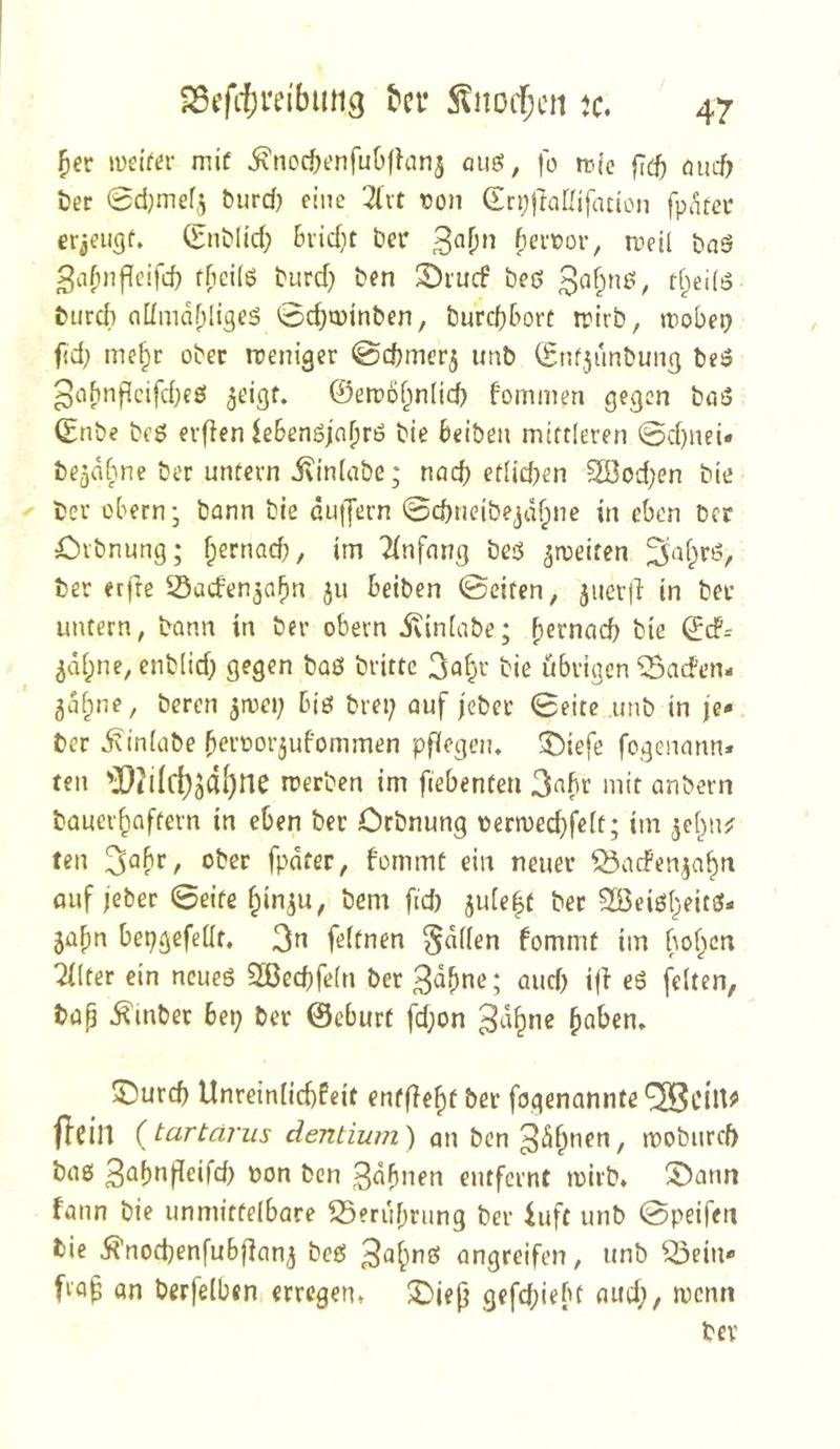 5er lüeifer mif i^nocöenfuüfhinj quö, fo tvic fi(f) oiut ter ©djmefj burd) eine 2(it ton Gri;j}aßifatlon fpiltcr erjeugf» (Enblid; 6vid}t ber n,ieil baö ^a^nfleifd} fficilß burd) ben S)i'ucf beß Baf^nß, tf^eifß burd) nllmdfpligeß 0d)»i)inben, burd}&ort trirb, Jtobe^ f<d; me^c ober weniger 0d)mer5 imb (Enf,5unbuiig beö 5eigf. ©etpo^nfid) fommen gegen btiß (Enbe beß erfien leBenßjn^rß bie Beibeii mittleren ©d)nei« be^dfme ber untern ivinlabe; nnd) etUd)en S[Bod)en bie ber obernj bann bie du||ern ©ebneibe^jd^ne in eben ber öibnung; ^ernad;, im Einfang beß ^rceifen ES^d^rß, ber erfte Saden^abn ju beiben 0eiten, juer|i in ber untern, bann in ber obern ivin(abe; b^fnacb bie ©d?-- ^di^ne, enb(id) gegen baß britte 3a5'-‘ bie übrigen ^aden- ^d^ne, beren ^mei; biß bret; auf jeber Seite unb in je* ber ^iniübe 5eroor5ufommen pflegen, ^iefe fogenann* teil '][!iilrf)jdl)ne merben im fiebenten 3«bt mit anbern bauer^aftern in eben ber Orbnung termec^felt; im ^e^njr teil !^ahr, ober fpdfer, bommf ein neuer ^aefenja^n auf jeber 0eife f^in^u, bem fid) 5u[e|t ber Söeiß^eitß- ja^n bepgefeüf, 3n feltnen §d(len fommt im bo^cn Tllter ein ncueß 2ßed)fe(n ber 3^^^^»-’; aud) i|l eß feiten, bap ^mbet bep ber ©eburt fd;on paben, ©urd) Unreinlid)feit enff^epf bet fogenannte'^Scilt^ flcin (tartärus dentium) an ben3d5nen, mobiircb baß 3abnf[eird> non ben 3d5nen entfernt tuirb, S^ann fann bie unmittelbare S5erubrung ber iuft unb 0peifen bie i^’nodjenfubfian^ beß 3a5nö angreifen, unb ^ein* frop an berfelben erregen, S)iep gefd;iebf aud;, menn bev