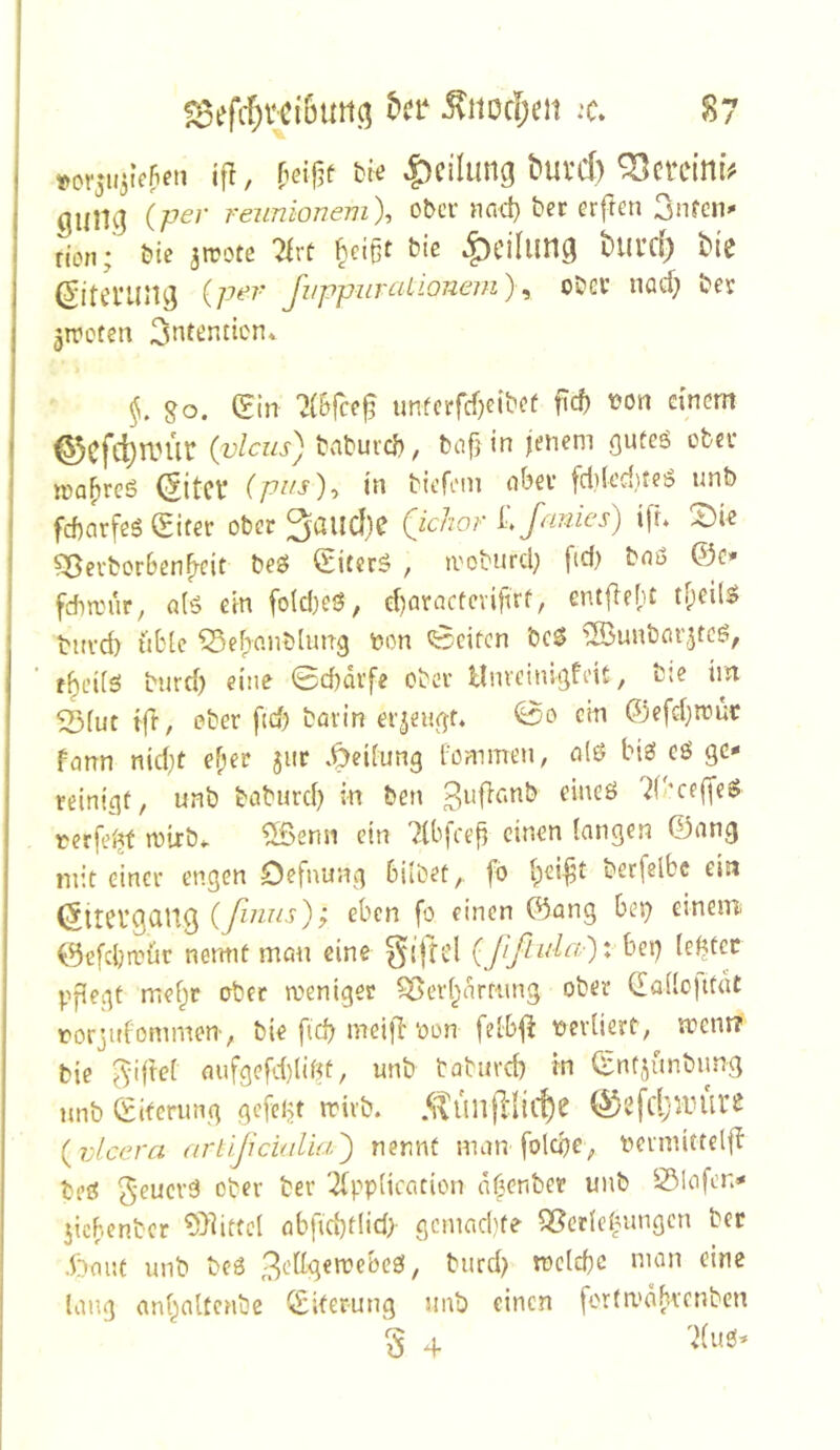«»or5U3tcfien ift, bie Teilung buvd) ^citimV gung (^’ reunlonem), ober nad) ber erften ^tmu non; bie jrpote ?irf ^eißf bie .^cilung blll’d) bic (Sitening Juppuralionem) ^ obev iiöd; ber ^treten 3nt^nticn* go. (£in 7(Sfce^ unferfefjeibef f\d) t?on einem ^cfc^nn'ir (vlcus) bnbureb, bcifjin jenem öuteö obn- magres (5itct (p^'^)-> biefem abev fd}(ed}teö unb febarfeS Sifec ober ^aiicljc (^ichor LfMinies) t[L !J)ie Sßeuborbcn^cit beö (Siterö , tvoburd; fid) b«ö ©c>- fdircur, a(ö ein fo(d}eS, d)aractcvifirf, entflebt buvd) übte ^ebnnblimg non (Seiten bcS ^unborjteö, t^ci(5 burd) eine 0d)dvfe ober Hnveinigfeit, b;e im 5Siut fft, ober fid) borin er3eu(]:f. So ein ©efd)ttuc fann nid;t ef;er jiit .Reifung bommen, n(ö biss eö ge- reinigt, unb boburd) in ben eineö 7(bce(fe$ nerfciitf rolrb*. ?Senn ein 7lbfcefi einen langen ©ang mit einer engen Defnung hübet,, fb i^cijjt berfeibc ein (^itcvgciug ^ben fo einen ©ang be^ einem ©efdjroür nermf mem eine {Jlßula')x bei^ lebtcc pflegt mebir ober weniger ?öer(;nrtiuig ober (laüojttdt rorjidommen-, bie fid) meill‘oon feibj^ t?erUert, went? bie flufgefd)(igt, unb tabuvd) in ©ntsünbimg unb ©itcrung gefelgt rrivb. {vlcera artlßcuiUa) nennt man folcbe, bcrmittclib bed ^ber ber Tfppiication nf^enber unb 25lofen- jichenber 5>dtfcl öbfid)flid) gemaebte Sßcrietnmgen ber .t)mu unb bc6 , burd) tüeld)c man eine lang anbaltcnbe ©iterung unb einen fortwabvenben § 4 7(ub-