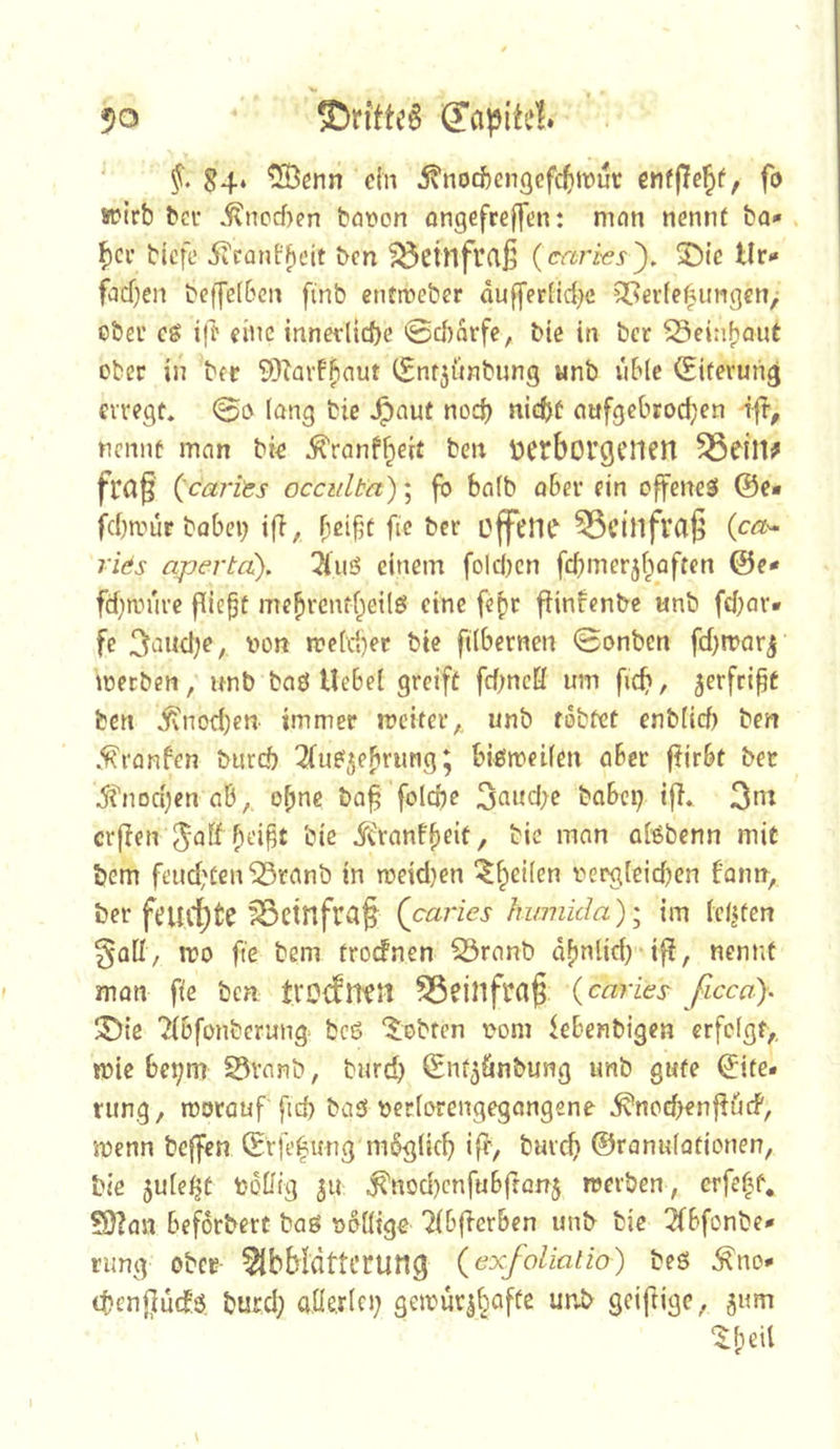 50 ®rfttc§ §. S4* ^[Ößnn dn 5?'nocfeen(]cfc5ii3ut cnfjle^f, fo wirb bcr Jjtncrf>en bnt*on ongefreffen: nifln nennt ba* f)cv tiefe 5iCanf^dt ben ^cinfurtß (criries'). ®ie tlr«» facf)en teffelßcn finb entmeber dufferlid^c 3[?ei-fefimgcn/ ßber cg i|t eine innerliche 0cborfe, bie in bcr ^einbaut ober in bcr SOiavfb^int CEnr^ünbung «nb vible (Eiterung erregt* 0g lang bie ,^aut noch nicht aufgebrod;en ifr, nennt man bic ^ranfheit t*en üCtborgeiieit frag (^ca?‘its occitlba)\ fb halb aber ein offeneg @e* fchivür bobei) ifl, fie bcr offene ^Ctllfva^ (ca^- ri&s apertd). 2iiiö einem folchcn [chmerj§Qftcn ©e* fchanire fließt mebrenfbeilö eine febr fHnfenbe unb fchar* fe ^iincl^e, non rcclchec bie filbernen 0onben fchtnarj loerbcn, unb tag Hebet greift fchncK um fich, ^erfeift ben ^nod)en immer rociter,, unb tobtet enblich ben *^ranfen burch ^(ugjebrung; bigmeilen aber ftirbt bet ^''noct^en ab,, ohne bo^ folche 3aitd;e babep ifl* 3m crflen ?)cift bie Jtranfheit, bie man alßbenn mit bem feud^ten^ranb in roddjen ^h^ilen vergleichen famr, ber feurf)fce ^Ctnfra§ Qcai'ies humida); im testen galt, n?o fte bem troefnen ^ranb dfjnlid) iff, nennt man fie ben trOcfUfH Södllfra^ {caries ficcu\ ^ie ?tbfonbcrung^ bcö lobten vom febenbigen erfolgt,, mie hehm S3ranb, burd) (Snt^ünbung unb gute ©ite« rung, motauf fid> bag verlorengegangene ^nod^enffüif, jvenn bejfcn ©rfefung möglich iff/ bur^ ©ranulationen, bie jule^t Votiig 311 ,^nod)cnfubffQiT3 reerben , erfeht, ?9?an beforbert tag völlige Ttbjlcrben unb bie 2(bfonbe* rimg ober- 51bMdttcrung (exfolialio) beg ^no* thenj^uef.g bued; aüerlci; getvuv3^affe unb geiftige, 3um