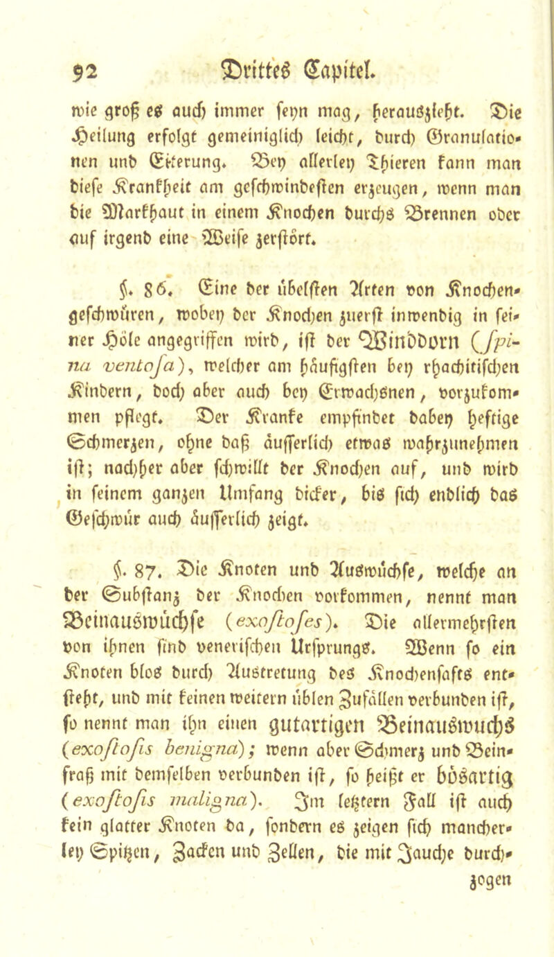 n)iß gro^ c« öud) immer fepn mag, Berauöjie^t. ®ie J^eilung erfolgt gemeiniglid) (eid)t, t»urd) ©ranufatio* nen unb ©kerung» S3ep nflerlei; '$;^ieren fonn man tiefe ^ranf^eit am gcfctminteficn crjeugen, mcnn man tic 50^arf()aut in einem ^nocften buid^ö trennen ober auf irgenb eine'2Beife jerfiorf* §* 86, (Eine ber uBeffien Wirten von j?nocBen- gefcbmüren, tvobei; bcr ^nod;en juerft inmenbig in fei* ner ^öle angegiijfen mirb, iff ber ^in'ODüin C/f^“ na ventoja)^ roe(d)er am fi^uftgflen Bei; r^ad)ifif^d;eri Sintern, tod; oBer aud) bcp ©rn?ad)ßnen, vorjutom* men pflegt, 35ev ^vanfc empftnbet baBei; I^eftige (öcbmerjen, o^nc baf dufferlid; etmaö ma^r^unefmien i|l; nad;^er aber fd;mi[It ber ^nod;en auf, unb mirb jin feinem ganzen Umfang tiefer/ biö ftd; enblicb boö ©efebt^^f dujfer(id) jeigt, §• 87. ^ie knoten unb 2fueiivucf)fe, ivelcbr an ter ©uBfianj ber ^nodien voifommen, nennt man Söcinauönjuc^fe (exoßofes). 5)ic aliermebr(len von ihnen finb venerifeben Urfprungef. ÜBenn fo ein knoten bioß burd) Tiuötretung beö ivnod)enfaftö ent* fte[)t, unb mit feinen meitern uBien 3ufd(Ien vevBunben iff, fo nennt man i^n einen gutartigen ^^einaiiömuct)5 {exoßofis beiiigna); menn ober ©dmnerj unb Sein- fraf; mit bemfelBen verBunben ifi, fo feift er bösartig {exoftofis maligna), festem i(^ aiu^ fein glotter knoten ba, fonbern eö jeigen ficb mancher- lei; ©pi^cn, , tiemit3aud;c burd)* jogen