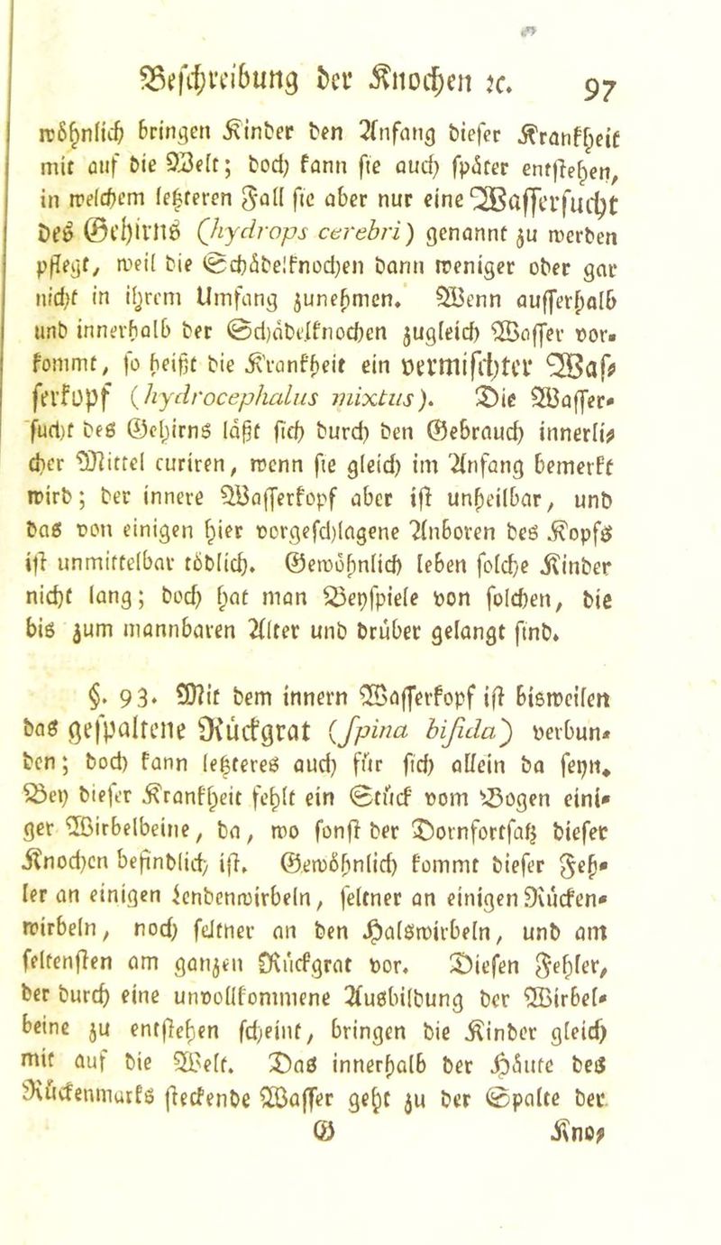 irÖ^nlic^ bringen ^inber ten 2Tnfang biefer ^ranffpeif mit auf &ie 9J3eIt; bod; fann fie aud} fp(Ster entfielen, in n?eld)em (eiferen f«c «^bcr nur eine ^aj|ci’fudjt De» ©t’l)il’n6 (Jiydrops cerebri) genannt roerben p|{egf, meü bie 0d)äbe!fnüd)en barm ireniger ober gar nid;f in Hjrem Umfang 5unebmcn/ SBenn aufjerbolb unb innerhalb ber @d)abe.Ifnod)en jugleicf) Gaffer vor« fommt, fü heißt bie ^'ronff)eit ein tH:rmifr()tCl* fri’füpf {hydrocephalus mixtus). ^ic SS3affer* ■fud)t beö ©Claims laßt ßtß burd) ben ©ebraud) innerli^ dier Mittel curiren, trenn fie g(eid) im '^{nfang bemerff irirb; ber innere ^Bajjerfopf aber ifl unbeilbar, unb ba5 t>on einigen hier rorgefd)lagene 2(nboren beö ^opfe» unmittelbar töblicß. ©erDüßnlid) leben folcße iUnber nicht lang; bod) f;at man ^epfpiele pon folcßen, bie biö 3um mannbaren 2(lter unb brubec gelangt fmb* §.93* bem innern ^afferfopf ifJ bismcifen baö gefpalfeiie 9\ucfgi:at {fpina hißda') perbun* ben; bod) fann le|tere6 aud} fftr fid) allein ba fepn* biejer ^ranflpeit fc^lt ein 0tücf Pom ^-Öogen eini» ger ®irbelbeine, ba, tpo fonff ber T)ornfortfalj biefet itnod)cn beßnblid) ifl» ©etpößnlid) fommt biefer §eß» ler an einigen icnbentpirbeln, feltner an einigen Svucfen» tpirbeln, nod) fdtner an ben .^alötpirbeln, unb am feltenflen am ganzen Dvuefgrat por» X^iefen ^ef)ler, ber burcf) eine unpollfommene 2(u6bilbung ber Wirbel“ beine ju enrfleßen fd)eint, bringen bie ^inber gleid) mit auf bie 5S?elt. X)aß innerßalb ber ^(5ute beiS 9\ucfenmutfö (ieefenbe Gaffer ge^t ju ber «Spalte bei* © iino;