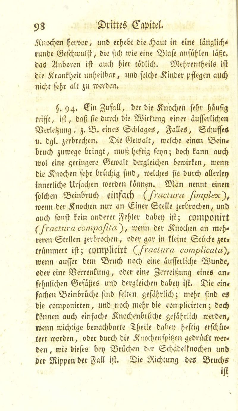 5tnixf)Cii fiecöor, iinb ergebt hierauf in eine [aiiglic^^ runbe 0efd}iv>ul|i, bie ficb »rie eine ^(afe anfubien la^f, baö 3(nbovcn ifl (uul) töMicb. 5)?ebrerifbei(0 ifl bie 5vranff;eit unbeÜbnr, imb folcbe iCinber pflegen ou(f> nici;t fe^i’ öif 5^ ivevben* §, 94» €in Sufall, ber bie ^nod)en febi* bSuft'^ frifff/ if^/ baß fie buvd) bie Söirfung cincv dufferiidieti $öerlt’^iing , j. eineß 0d)(ageö, ^atteß, ©djuffeß n, bgl. jcrbredjcn. 3Die ©eiralt, rceldje einen ©ein« brud) aiirccge bringt, mu|] f^eftig fei;n; bod) fann nueb irol eine geringere ©eivalt bcrgleidjen beivirfen, »Denn bie dlnod}en febr bruchig finb, »Deld)eö fie buvd) allerlei) Jnncrlid}e Urfadjen »Derben fönnen. ?D?an nennt einen fo(d)en ©cinbrud) einfarf) (fractura fimpldoc'), »Denn ber ^nod^en nur an (Einer Stelle jerbroeben, unb flud) fonfl fein anbercr ^-e^lcr habe»; ift; componivt (fractura compofita'), »Deun ber iTnodjen an me^« reren 0te((en jerbrod)cn, ober gar in fleine 0tficfe jer« tnÜmmert ifi; Cümplicivt (^fractura complicata), iDenn aujjer bem ©rud) nod) eine dufferlic^e 5Bunbc, ober eine ©errenfung, ober eine Serreif^ung eineö an« fcfpnlidjen ©efd^eß unb bergleid)cn habe»; ijl. 5)ie ein« fadjen ©einbrüd;e finb feiten gefdbrlid); me^r finb e$ bie componirten, unb nod) mehr bie complictrten; boc^ fonnen aud) einfache ivnod)enbi'ücbe gefdbrüd» »Derben^ IDenn n)id)tige benad)barte '^b^de habe»; erfd}üt« tert worben, ober burd) bie ,^riocbenfpi|en gebrueft »Der« ben, wie biefeö bep ©rudien ber 0d}dbelfnod)en unb be»r Svippeit b« S’öd ijl* 2)ie D\id;tung beß ©rud;ß »1^