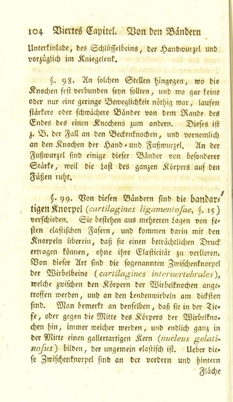 Unfcrfinlabc, beä 0d)(ü|yel6einö, ber ^anbtvurjel unb vorjüglid) im j^niegelcnf. 98* fotiten ©teilen ^ingcflen, reo bic ^nod)en feft ncvbunben fepn föüten, unb tro gor feine ober nur eine geringe ^3en)eg(id)feit notl^ig loar, laufen ffdrfere ober fd)rodd)eve Sdnber oon bem Ovanbe beö C^nbeö beö einen ^nod)enö jum onbern. 3)iefeö iff 33* ber 5t^ll an ben 35ecfenfnoc()e'n, unb oornemlid) an ben ^nodjen ber J^anb * unb ^u^nnirjel, 2ln ber Su^iourjel finb einige biefer 335nber oon befonberer ©tdrfe, weil bie iajf beß ganzen ^brperö auf ben 5upcn vu§t. f. 99* Q3on btefen S5dnbern finb bie bdr^^rt^:/ , tigert Änorpcl {cartUagines ligamentojae^ ^53 t>erfd)icben. ©ie belferen auß mehreren iagen oon fe* ffen eloftifeben ^afern, unb fommen barin mit ben ivnorpeln überein, ba§ ftc einen betrdd}tlid)en S^ruef ertragen fönnen, ebne if)re (Slafiicitdt ju verlieren* 35on biefer 2lrt (i>^b bie fogenannten ber 3BirbeIbeine {cartUagines internertebrales'), irelcbe ^toifeben ben Körpern ber 3Birbelfnocben ange. troffen merben, unb an ben lenbemoirbeln om birfff^n finb, f9?an bemerft an benfclben, bag fic in ber 5ie* fe, ober gegen bie 5Kitte beß ^orperß ber 3ßirbeIfno* ebrn b*n, immer meicbet merben, unb enblicb ber 9fKitte einen gallertartigen il'ern (m/cleus gelatU nofiis) bilben, ber ungemein elafHfcb i|7, lieber bie* fe 3n?ifc()enfnorpel fmb an bet oorbern unb ■ §lädjc