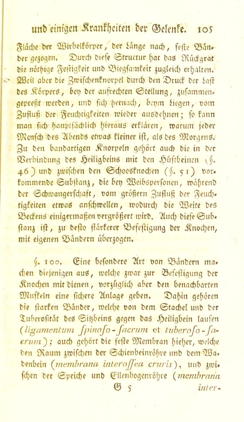 j ^Birbtlfoi-per, bet tange nacf), fe(ie , ber gejogsn. ©urd) Dicfc @tructuc f;at baö 0\udgrat j* biß norhigc ^'Girtgfeit unb ^^iegfamfeit jug(eid) erf;altßn, K' 2ßg|j ober bie 3't'ifd)ßnfnLn-pd burd) ben ber iaft I bßö 5\6rpergi, bep ber aufrechten Steilung, ;;iifammen» gepreßt n?erben, unb fid; bernad;, bepm Hegen, üom ßuflun ber< §eud)figfeiten rriicber auöbehnen; fc> fann man ftd) hauptfacMid) hieraus ertidren, rooruin jeber COknfd) beß '2{benb5 efroaö Heiner ifl, alei beö 'SKorgenö,' 3u ben banbartigen Knorpeln gehört aud) bie in ber ^erbinbung bes ^eiUgbeinö mit ben ^üffbeinen 46 ) unb 5t\)ifd}en ben @d)ocöfnod)en (§, 51) Por. fommenbß @ubjlanj, bie bep ^eiböperfonen, rodhrenb ber 0d)tpangerfd)aft, Pom großem ber ^-eud}» figfeiten ettpaß anfehroeden, ipoburcf) bie ®eife beö 25ecfenß einigevmaßenpergrößerü mirb. ^(uch biefe0ub. jlan^ ift, ju beflo ftdrferer ^^efeftigung ber j?noc)}en, mit eigenen Zaubern überzogen* §4 100* (Sine befonbere 7(rf Pon 53dnbern ma» eben btejenigen auß, n)eld}e jamr jur ÖefefHgung ber itnod^en mit bienen, porjugiid; aber ben benachbarten 9)?iiffeln eine Od)ere Tlniage geben. S^afiin geboren bie flarfen Södnber, roe(d)e Pon bem 0tad)e( unb ber '^uberobtdt beß 0ipbeinß gegen baß .^eiligbein laufen (ligamentum JpinoJo-Jacrnm et tiiberofo ^ fev- crinii); aud) gehört bie fejlc 'DD^embran bieder, me(d)e ben 9\aum ^mifdjen ber 0d)ienbeinrdbre unb bem 5öa. benbein (jnemhrana interoß^ea cruris)^ unb jroi» (djen ber 0peicf)c unb ^'((enbogenrßlpre {memhrnna 0 5 iiüer^