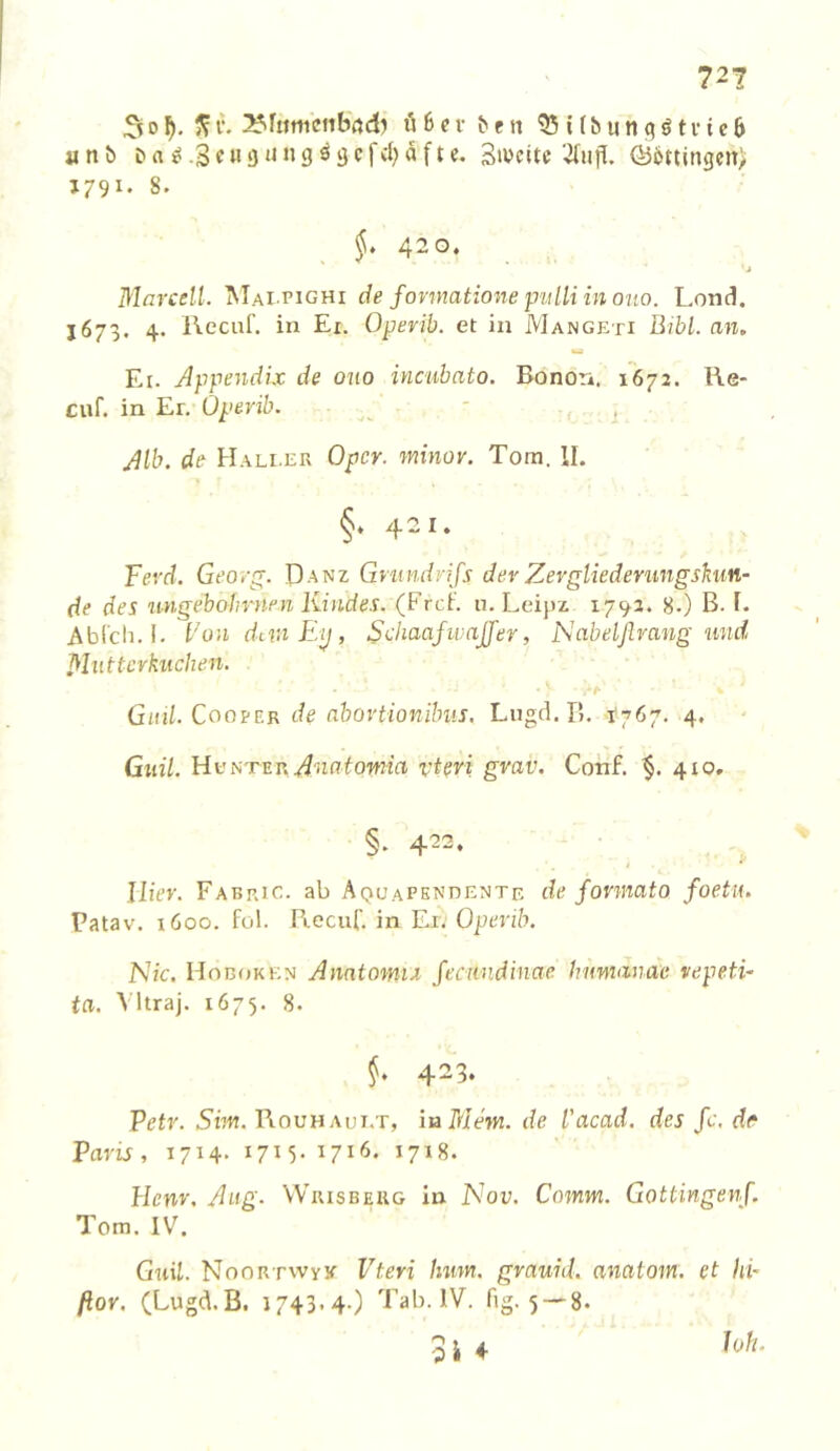 30^fiitucnbrtd? Ö6cr ^en 55Ubun<?öti'ie6 a n ö & a ^ .3 c u a 'J» g ö ij c f cl) a f t e. Btucitc Ö36ttingcit> J79I- 8. §* 420. ■j Marcell. Mai-pighi de formatione piilli in oho. Lond. J673. 4. IVecuf. in Ei. Operib. et in Mangeti Bibi, an, Ei. Appendix de ouo incuhato. Bonori. 1672. Ke- cuf. in Er, Operib. - Alb. de Hali.efx Oper, minov. Tora. II. §* 421. Tevd. Georg;. Danz Gmndnfs der Zevgliederungshin- de des ungebolmten Kindes. (Frei'. n.Leipz 1792. 8.) B. I. Abl'cli.l. l'on divi Ey, Sehaajivajjer, lAabeljlrang und Mutterkuchen. Gitil. CoopER de nbovtionilms. Lugd. B. i'767, 4. Guil. HuNTEn ^1117fowia vi^ri grav. Cotif. 410. §. 422. Hier. Fabric. ab Aquapkndente de formato foetu. Patav. 1600. fül. Piecuf. in Ei. Operib. l\'ic. Hoboken Anatomtx feewndinae humanac vepeti~ ta. Vltraj. 1675. 8. §. 423. P^fr. 5i7H. Bouh AUi.T, iuMem.de l'acad. desfc.de Paris, 1714- 17^-1716. 1718. Hcnr, Aiig. Wrisbeug in Nou. Comm. Gottingenf. Tom. IV. Gnil. NooRTwyK- Vteri hum. grauid. anatom. et hi' fior. (Lugd.B. 1743.4.) Tab. IV. fig. 5-'8. 5 i 4
