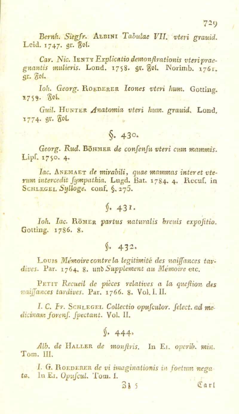 72y Bernh. Siegfr. Albini Tahutae VII. vferi grauid. Leid. 1747. gl*. Car. Nie. Ibütv Expllcatio demonßvationis vteviprae- gnantis mulieris. Lond. 1758. gv. Sol. Norimb. 1761, SV. Sol. loh. Georg. Robberer leones vteri 1mm. Gotting. 1759. Sol- Guü. Hunter ^natomia vteri hum. grauid. Lond, ^774- 90. Sob §. 430* Georg. Rud. Böhmer de confenfu vteri cum wiammis. Lipf. 1750. 4. lac. Anemaet de mirahili, quae mammas interetvte- rum intercedit fympathia. Lugd. ßat. 1784. 4. Recuf. in ScHLBGEL StjÜoge. COuf. §. 27O. §* 431- loh. lac. Römer partus natuvalis h.reuis expoßtio. Gotting. 1786. 8. 432. Louis Memoirecontrela tegitimite des naiffances tav- dives. Par. 1764. 8. unb Supplement au Memoire etc. Petit Recueil de pieces relatives a la quefiion des naijfances tardives. Par. 1766. 8. Vol. I. II. I. C. fr. Schlegel Collectio opufeulor. felect. ad me- dicinam forenj. Jpectant. Vol. II, §. 444» Alb. de Haller de monflris. In Ei. operib. min. Tom. III. I. G. Roederer de vi imaginationis in foetum nega- ta. In El. üpujcul. Tom. 1. 3H 5 l^atl