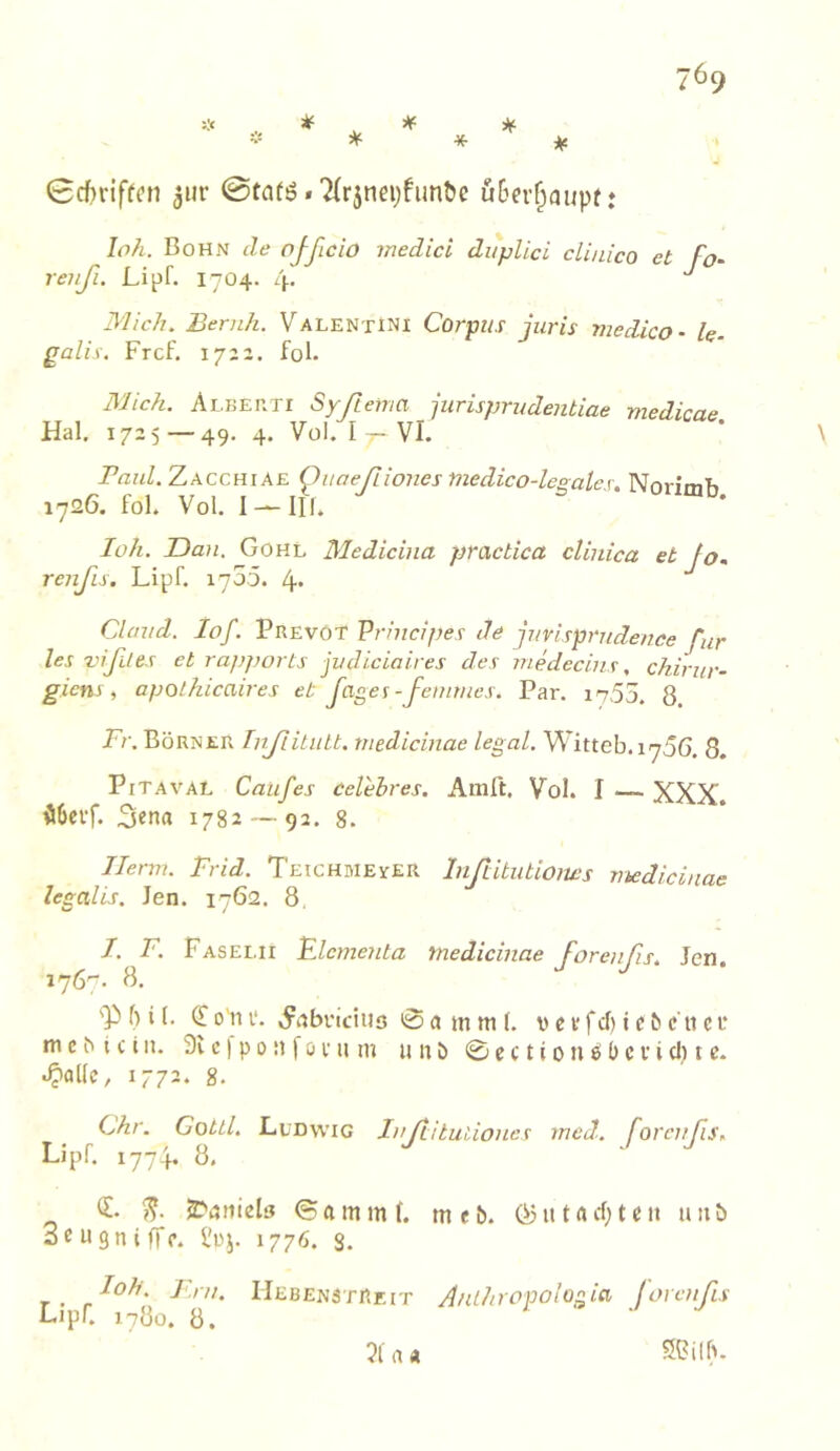 ^ ^ ^ ^ ¥r if 0cf)nffcn 3»r 0tar6«7(r5nei;fimöe uBer^aupt* loh. Bohn de ojßcio medici diiplid clinico et fo‘ reiiß. Lipf. 1704. 4. Mich. Beruh. Valentini Corpus iuris medico- le galis. Frcf. 1722. fol. 3Jic?i. Alber TI Synema jurisprudentiae medicae Hai. 1725—49. 4. Vül. I - VI. Pß7iZ. Zacchiae Quaeßiones medico-legalex. Norimb 1726. fol. Vol. I —III. loh. Dan. Gohl Mediciiia practica clinica et fo. renßs. Lipf. 4* Clüxid. lof. PrevoT Prhicipes de juvispx‘ndence für les vißdes et rajjports jvdiciaires des medecins, chirur- giem , apolkicaires et fages-feinmes. Par. i^55. 8 Fr. Börner TnßiLiiU. medicinae legal. Witteb.1756. 8. PiTAVAL Caüfes Celehres. Amft. Vol. I — XXX. ÜOcff. 1782 — 92. 8. Herrn. Frid. Teichmester Inßtitutioms medicinae legalis. Jen. 1762. 8. I. F. Faselii Flernenta medicinae Forenßs. Jen. 1767. 8. p 5 i l. ^ o'n i‘. .^iibi'iciuo 0 « m m (. v c v f cf) i e ^ c 11 c f m c b t c t n. 9v c I p 0 R f ö i- u m u n ö 0 c c t i 0 n ö l) c v i cl) i c. 1772. 8. Chr. GottL Ludwig Jnßituiiones med. forcnßs. Lipf. 1774. 8, 0 JDonieb <S a m m f. m e b. Ö5 u t a cf; t e n u 11 b 3c u gn i (ff. l'uj. 1776. s. r. Ut;BEN3TRErr Anlitropologia Forenfis L>pr. 1780. 8. a « 5Bilf>.