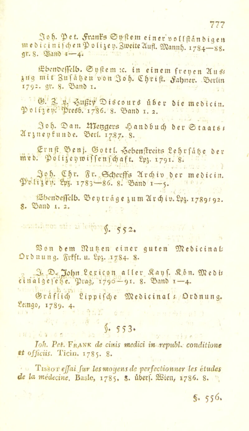 ^0^. 'Pct. 0trrtcm ctnn-'wotrftnnhigeii «lebt cj n i) cf;cn 'P 0 (i jc i>Siucite2lufl. gi)^an^f). 1784—88. gl'. S. 5^anb i—4* »i:befit»cnclb. 01;frc m ;c. in cincm fi-ci;cn u j u g mit 3 « f n ^ e u « 0 n 3 0 S f) i' i ft. ^ttljner. ^eiltn 179;. gv. 8. 53anb i. 3., .\5: 0 i j5 c 0 u i' ö lU c i- ö i c m c b i c i u. 'P c l i j et>: 'JU'cöb. i7'86. 8. ^nnb i. 2. 300an. tHetjcjcrs Jpanb6uc^ bei'0taat8; 2f V j n e i; 6 u n b c. ^ct(. 17^ 7. s. ^ (Ji'n ft ^cn j. 050 11i.-^cbcnf^ceits 2ef)i'fd^^c bcv mcb. poii^ci;miffenfd)aft. £pj. 1791. 8. V . « . l . -3?i'* 5V-.Öc^ci'ffö 3fVcf) iV) bei' mebicin. 1783'—86. 8.' 5öanb 1—5. ’ tsJ:>otiC'eflcIb. c i; t v d g c j u m ^ V i y. £pj. 1789/92. 8. 5ßanb I. 2. ' ' ''' •■ ' ' 5. 552* S3on bem 31u&en einet* guten tD?ebicinab Ofbnung. ^vfft. u. £pj. 1784. 8- , .3.- 2 c p i c 0 n a n e f a i) f. 6 n. 'DJJ e b b c i n‘d l g c f'c !?‘e. piag, 1790 —91. 8. ^anb i—4. . i', . ®i'dffirf) 2ippifcf)e ?S3^ebicinal/ Ofbnung. Üeingo, 1789. 4. » §♦ 5 5 3* * I* 7o/z. Pef. Fr^nk de ciuis medici in .republ. conditione ofjiciis. Ticin. 1785. 8. TIS6or ejfai für lesmoijens de perfectionner tes Hudes de la medecine. Basic, 1785. 8. dbcff. SSicu, 1786. 8. , §• 55<J*