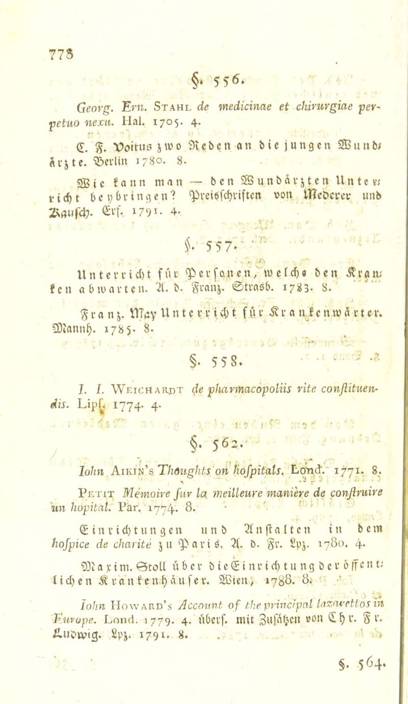 775 §« 556» Georg. Ern. Stahl de medicinae et chiriirgiae pev- petuo nexii. Hai. 1705. 4. d. Voitiiß jwo 9vcbcn an bie jungen SBunb/ Ävjte. ‘©evlin 1780. 8. SB i c f a u n man — b c n 3S u n b d v j t c n U n t e vj f i t b c i; b V i n g c n ? «pvciefd)i-iftcn von iHeöevev unb ZN«»r4?. <£ff. 1791- 4. V i'• 5 57»* ' U n t c f V i c() t f u t c V [an c n / m c f dj e b c n ^i*an; fen nbiunvtcn. 21. b. Sennj. 0tmsb. 1783- 8. ^ I a n j. VITny U n t c v v i 4) t f ü t r a n f c n w d e t c v. SDiann^. 1785* 8. » ' ■ **« §.558. . . . . ^ J. L Weich ardt de pharmacopoliis rite conßituen- dis. Lip^< 1774- 4- §. 56:.- ' ' lohn Aikin's Thdughts on Hofpitats. Lo^d. 1771. 8. Petit Memoire für la meilleure maniere de conßruire un hopital. Pär. 1774. 8. • ^ !'■, ^ i n V i d) t u n g c n unb 2( n fl a 11 c n tu b c m hojpice de charite ju ''Pai’iö. 2l'. b. §r. Spj. 1780. 4. t __ 9)ia ]c ini. 0toU über b iei nr id) t u ng b e v b |fcn t; Ud)en ^ ran fen Raufer. Solen; 1788. 8; ‘ ■’ ' J •‘,'5 lohn Howard’s Account of the principnl Uizmettos in Kuvope. Lond. 1779. 4. übci'f. mit 3n|d^cn von (S^r. Sr. iluotvig. 2pj. 1791. 8. . • ' '> §. 564*
