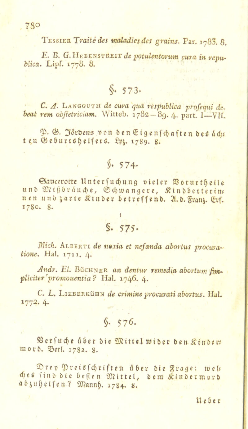 Tessier Tratte des maladiesdes grahis. Par. 1785. 8. E. B. G.llKhEtiSTREiT de ^oiiilentorum cura in vepu- blica. Liuf. 177Ö. Ö. §♦ 573* C. A. Langol'TH de cura qua respublica profequi de. beat rem obfletriciam, Witteb. 1782 — 89. 4. part. I VIL Ö5. 3ovbens v 0 u c n ® i 3 e n f c(; a f t e n ö e ^ d t c,n Öiebuvte^fIfcve. Spj. 1789. 8. §, 574* ©rtiiccrotte U n t e i* fu d) u n g v i c l c i* 25 0 v u v t ^ c i U u n b i 15 b V a u d) c, 0 d) a n g c r e, ^ i n b b c 11 c v i m ncn un‘o javte itinbcv bctvcffenb. 21, b. gianj. (£vf. 1780. 8. I §♦ 5-75'* Mich. Alberti de ntxia et nefanda äbovtus procura- tione. Hai. 1711. 4* Andr. El. Büchner an dentur retnedia aboHum firn- pliciter'promouentia? Hai. 1746. 4. C. L. Lieberkühn de crimine prociirati abortus. Hai, 1772. 4. §. 576. 53 c f f u e übel' b i e SiU i 11 c l n> i b e i* b e n i n b e i'v' moi'b. ^cvl. 1782. 8. i' c i ) V c i ö f d) f i f t c n il b c V b i c ^ i- a g c: U) e b d) c ^ ) t n b b t c b e fr e 11 93t i 11 e l, b c m t n b e; m 01 b a b i 11 f) c l f c n V 93?ann^. 1784. 8. U e b c V