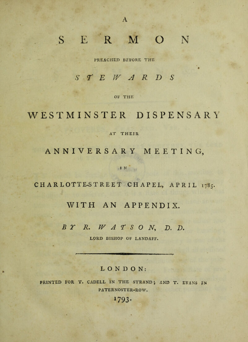 S E R M O N PREACHED BEFORE TPTE '' • s r E jr j R D s OF THE WESTMINSTER DISPENSARY AT THEIR anniversary meeting, I N CHARLOTTE-STREET CHAPEL, APRIL 1785. WITH AN APPENDIX. B r R. TV A T S 0 N, ,D. D. LORD BISHOP OF LANDAFF. LONDON: PRINTED FOR T. CADELL In THE STRAND; AND T. EVANS IN PATERNOSTER-ROW. W93-