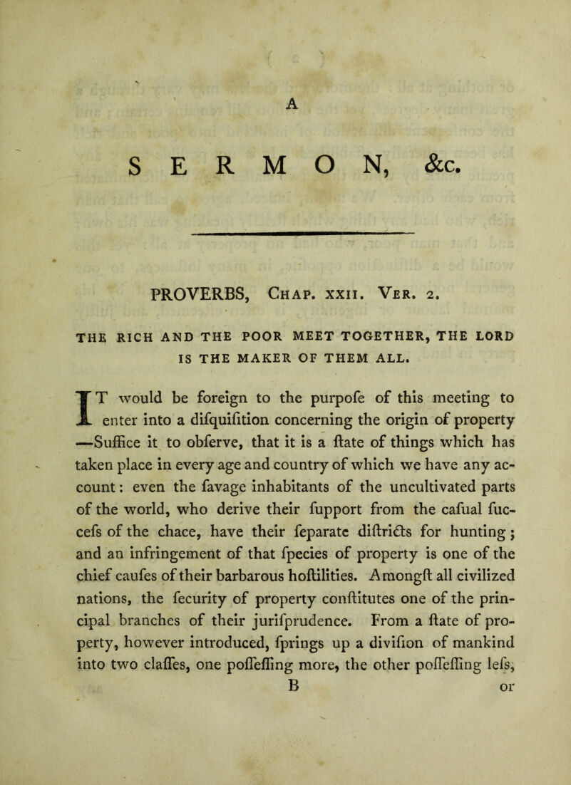 SERMON, &c. PROVERBS, Chap. xxii. Ver. 2. THE RICH AND THE POOR MEET TOGETHER, THE LORD IS THE MAKER OF THEM ALL. IT would be foreign to the purpofe of this meeting to enter into a difquifition concerning the origin of property —Suffice it to obferve, that it is a Hate of things which has taken place in every age and country of which we have any ac- count : even the favage inhabitants of the uncultivated parts of the world, who derive their fupport from the cafual fuc- cefs of the chace, have their feparatc diftrids for hunting; and an infringement of that fpecies of property is one of the chief caufes of their barbarous hoftilities. Amongft all civilized nations, the fecurity of property conftitutes one of the prin- cipal branches of their jurifprudence. From a ftate of pro- perty, however introduced, fprings up a divifion of mankind into two clafles, one pofTeffing more» the other pofTeffing lefs, B or