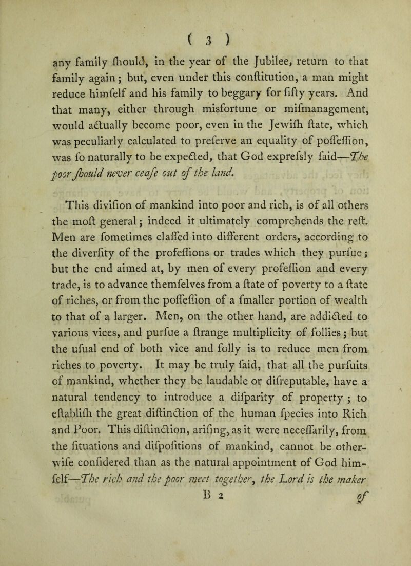 any family fliould, in the year of the Jubilee, return to that family again; but, even under this conftitution, a man might reduce himfelf and his family to beggary for fifty years. And that many, either through misfortune or rnifmanagement, would actually become poor, even in the Jewifii flate, which was peculiarly calculated to preferve an equality of pofleflion, was fo naturally to be expeded, that God exprefsly faid—T!he poor Jldould never ceafe out of the land. This divifion of mankind Into poor and rich, is of all others the moft general; indeed it ultimately comprehends the reft. Men are fometimes claffed into diiFerent orders, according to the diverfity of the profeffions or trades which they purfue; but the end aimed at, by men of every profeffion and every trade, is to advance themfelves from a ftate of poverty to a ftate of riches, or from the pofleflion of a fmaller portion of wealth to that of a larger. Men, on the other hand, are addided to various vices, and purfue a ftrange multiplicity of follies \ but the ufual end of both vice and folly is to reduce men from riches to poverty. It may be truly faid, that all the purfuits of mankind, whether they be laudable or difreputable, have a natural tendency to introduce a difparity of property ; to eftablifh the great diftindion of the human fpecies into Rich and Poor. This diftindion, arifing, as it were neceifarily, from the fituations and difpofitions of mankind, cannot be other- wife confidered than as the natural appointment of God him- felf—rich and the poor meet together^ the Lord is the maker B 2 of