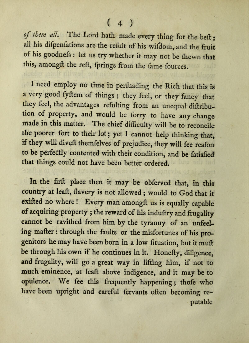 oj them all. The Lord hath made every thing for the befl; j all his difpenfations are the refult of his wifSom, and the fruit of his goodnefs : let us try whether it may not be fliewn that this, amongft the reft, fprings from the fame fources. I need employ no time in perfuading the Rich that this is a very good fyftem of things ; they feel, or they fancy that they feel, the advantages refulting from an unequal diftribu- tion of property, and would be forry to have any change made in this matter. The chief difEculty will be to reconcile the poorer fort to their lot; yet I cannot help thinking that, if they will diveft themfelves of prejudice, they will fee reafon to be perfedly contented with their condition, and be fatisfied that things could not have been better, ordered. In the firft place then it may be obferved that, in this country at leaft, flavery is not allowed; would to God that it exifted no where ! Every man amongft us is equally capable of acquiring property ; the reward of his induftry and frugality cannot be ravilhed from him by the tyranny of an unfeel- ing mafter : through the faults or the misfortunes of his pro- genitors he may have been born in a low fituation, but it muft be through his own if he continues in it. Honefty, diligence, and frugality, will go a great way in lifting him, if not to much eminence, at leaft above indigence, and it may be to opulence. We fee this frequently happening; thofe who have been upright and careful fervants often becoming re- putable