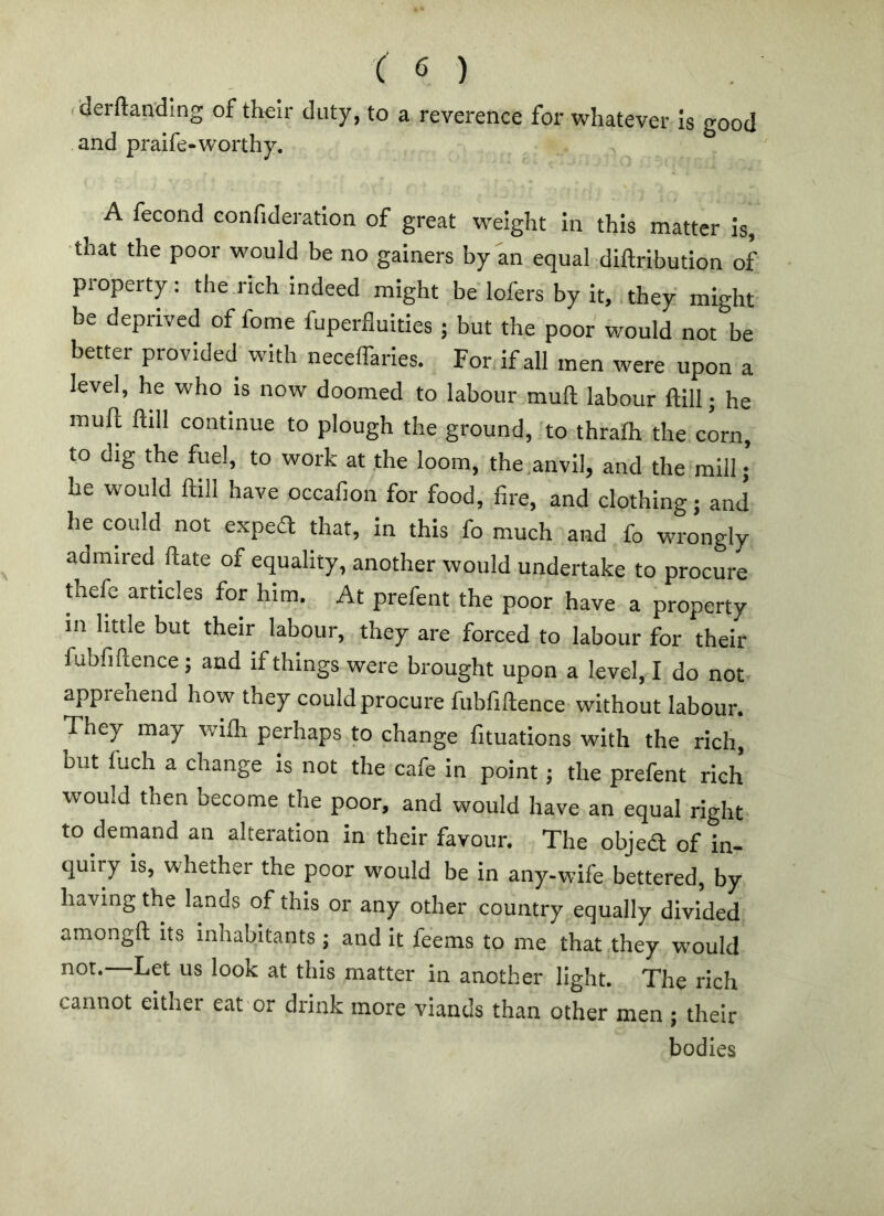 f'derftan'dmg of their duty, to a reverence for whatever Is good and pralfe-worthy. A fecond confideration of great weight in this matter is, •that the poor would be no gainers by an equal diftribution of property : the rich Indeed might be lofers by it, they might be deprived of fome fuperfluities; but the poor would not be better provided with neceffaries. For if all men were upon a level, he who Is now doomed to labour mull labour ftill; he mull ftill continue to plough the ground, to thralh the corn, to dig the fuel, to work at the loom, the,anvil, and the mill; he would ftill have occafion for food, fire, and clothing; and he could not exped that, in this fo much and fo wrongly admired ftate of equality, another would undertake to procure thefe articles for him. At prefent the poor have a property in little but their labour, they are forced to labour for their fubfiftence; and if things were brought upon a level, I do not apprehend how they could procure fubfiftence without labour. They may wilh perhaps to change fituations with the rich, but fuch a change Is not the cafe in point; the prefent rich would then become the poor, and would have an equal right to demand an alteration in their favour. The objed of in- quiry is, whether the poor would be in any-wife bettered, by having the lands of this or any other country equally divided amongft its inhabitants; and it feems to me that they would not.—Let us look at this matter in another light. The rich cannot either eat or drink more viands than other men ; their bodies