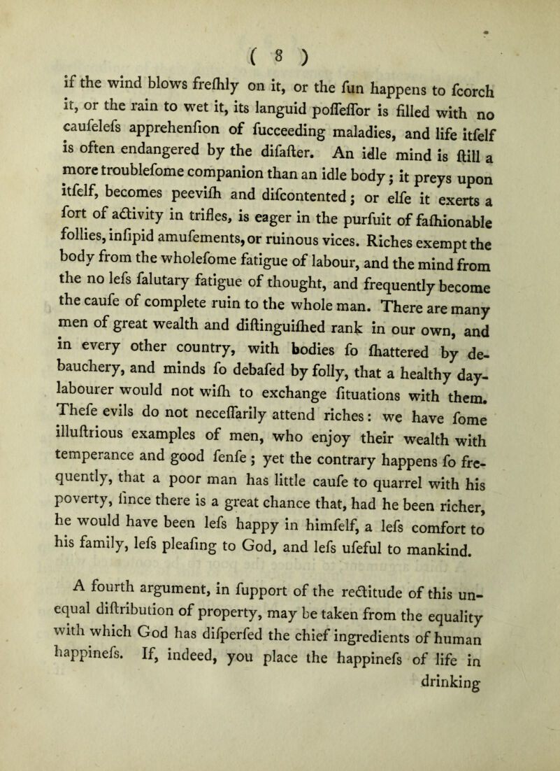 if the wind blows freflily on it, or the fun happens to fcorch it, or the rain to wet it, its languid polTelTor is filled with no caufelefs apprehenfion of fucceeding maladies, and life itfelf is often endangered by the difafter. An idle mind is ftill a more troublefome companion than an idle body; it preys upon itfelf, becomes peevifh and difcontented j or elfe it exerts a fort of adivity in trifles, is eager in the purfuit of falhionable follies, infipid amufements,or ruinous vices. Riches exempt the body from the wholefome fatigue of labour, and the mind from the no lefs falutary fatigue of thought, and frequently become the caufe of complete ruin to the whole man. There are many men of great wealth and diftinguilhed rank in our own, and in every other country, with bodies fo lhattered by de- bauchery, and minds fo debafed by folly, that a healthy day- labourer would not wilh to exchange fituations with them. Thefe evils do not neceflarily attend riches: we have fome illuftiious examples of men, who enjoy their wealth with temperance and good fenfe ; yet the contrary happens fo fre- quently, that a poor man has little caule to quarrel with his poverty, fince there is a great chance that, had he been richer, he would have been lefs happy In himfelf, a lefs comfort to* his family, lefs pleafing to God, and lefs ufeful to mankind. A fourth argument, in fupport of the reditude of this un- equal diftribution of property, may be taken from the equality with which God has difperfed the chief ingredients of human happinefs. If, indeed, you place the happinefs of life in drinking