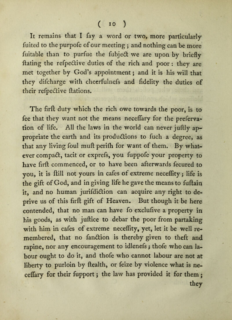 It remains that I fay a word or two, more particularly fuited to the purpofe of our meeting ; and nothing can be more fuitable than to purfue the fubjedl we are upon by briefly ftating the refpedive duties of the rich and poor ; they are met together by God’s appointment; and it is his will that they difcharge with cheerfulnefs and fidelity the duties of their refipedive ftations. The firft duty which the rich owe towards the poor, Is to fee that they want not the means neceffary for the preferva- tion of life. All the laws in the world can never juftly ap- propriate the earth and its productions to fuch a degree, as that any living foul muft perlfli for want of them. By what- ever compact, tacit or exprefs, you fuppofe your property to have firfl: commenced, or to have been afterwards fecured to you, it is flill not yours in cafes of extreme neceffity; life Is the gift of God, and in giving life he gave the means to fuftain it, and no human jurifdiCtion can acquire any right to de- prive us of this firft gift of Heaven. But though It be here contended, that no man can have fo exclufive a property in his goods, as with jullice to debar the poor from partaking with him in cafes of extreme neceffity, yet, let it be well re- membered, that no fanCtion is thereby given to theft and rapine, nor any encouragement to idlenefs; thofe who can la- bour ought to do it, and thofe who cannot labour are not at liberty to purloin by ftealth, or feize by violence what Is ne- cefTary for their fupport; the law has provided it for them; they