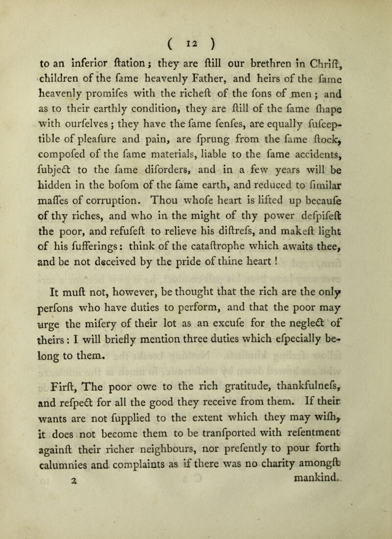 to an inferior ftation; they are ftill our brethren in Chriff, •children of the fame heavenly Father, and heirs of the fame heavenly promifes with the richeft of the fons of men ; and as to their earthly condition^ they are ftill of the fame fhape with ourfelves ; they have the fame fenfes, are equally fufcep- tible of pleafure and pain, are fprung from the fame flock, compofed of the fame materials, liable to the fame accidents, fubjed: to the fame diforders, and in a few years will be hidden in the bofom of the fame earth, and reduced to fimilar mafles of corruption . Thou whofe heart is lifted up becaufe of thy riches, and who in the might of thy power defpifeft the poor, and refufefl to relieve his diflrefs, and makefl light of his fufferings: think of the cataflrophe which awaits thee, and be not deceived by the pride of thine heart 1 It mufl not, however, be thought that the rich are the only perfons who have duties to perform, and that the poor may urge the mifery of their lot as an excufe for the neglect of theirs : I will briefly mention three duties which efpecially be- long to them. Firfl, The poor owe to the rich gratitude, thankfulnefs, and refpe£t for all the good they receive from them. If their wants are not fupplied to the extent which they may wifli,. it does not become them to be tranfported with refentment againfl their richer neighbours, nor prefently to pour forth calumnies and complaints as if there was no charity amonglt 2 mankinda.
