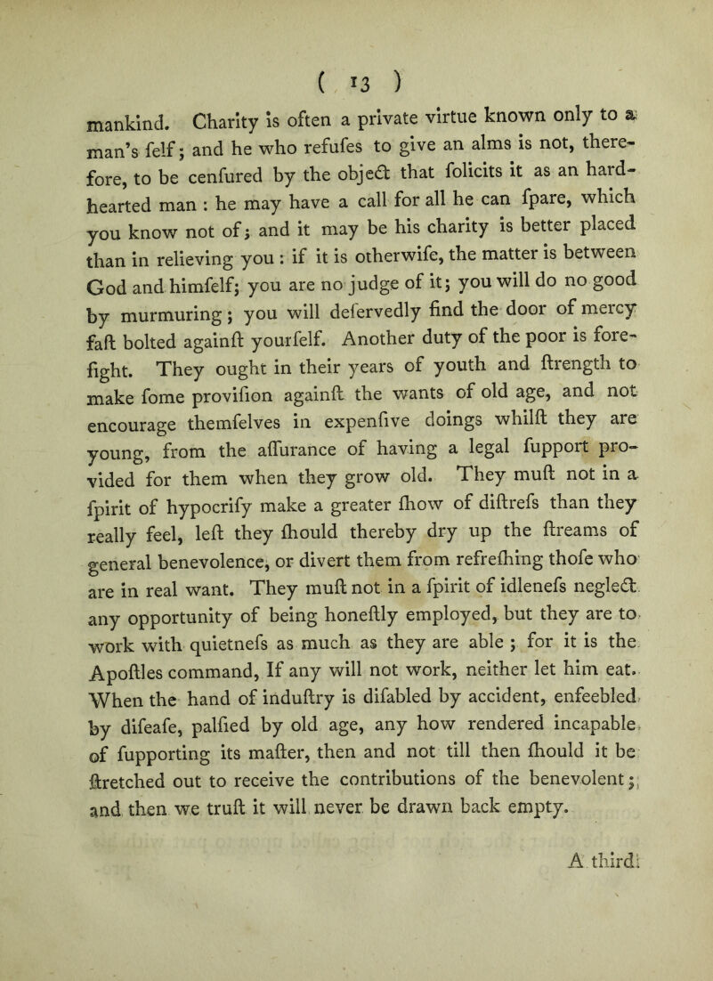 mankind. Charity is often a private virtue known only to a; man’s fe!f; and he who refufes to give an alms Is not, there- fore, to be cenfured by the objed that follcits It as an hard- hearted man ; he may have a call for all he can fpare, which you know not ofj and It may be his charity is better placed than In relieving you : if it is otherwife, the matter Is between God and himfelf; you are no judge of it; you will do no good by murmuring; you will delervedly find the door of mercy fafi bolted againft yourfelf. Another duty of the poor is fore- fight. They ought in their years of youth and ftrength to make fome provifion againft the wants of old age, and not encourage themfelves in expenfive doings whilft they are young, from the aflurance of having a legal fupport pro- vided for them when they grow old. They muft not in a fpirit of hypocrify make a greater ftiow of diftrefs than they really feel, left they fliould thereby dry up the ftreams of general benevolence, or divert them from refreftiing thofe who are in real want. They muft not in a fpirit of idlenefs negled any opportunity of being honeftly employed, but they are to, work with quietnefs as much as they are able ; for it is the Apoftles command. If any will not work, neither let him eat.. When the hand of induftry is difabled by accident, enfeebled, by difeafe, palfied by old age, any how rendered incapable, of fupporting its mafter, then and not till then fhould it be ftretched out to receive the contributions of the benevolent;, and. then w.e truft it will, never be drawn back empty.. A third: