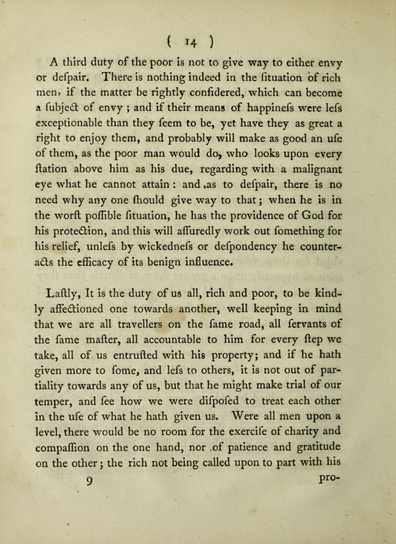 A third duty of the poor Is not to give way to either envy or defpalr. There is nothing indeed in the (ituation of rich men) if the matter be rightly confidered, which can become a fubjed of envy ; and if their means of happinefs were lefs exceptionable than they feem to be, yet have they as great a right to enjoy them, and probably will make as good an ufe of them, as the poor man would do, who looks upon every ftation above him as his due, regarding with a malignant eye what he cannot attain : and »as to defpair, there is no need why any one fhould give way to that; when he is in the worft poffible lituation, he has the providence of God for his protedion, and this will afluredly work out fomething for his relief, unlefs by wickednefs or defpondency he counter- ads the efficacy of its benign influence. Laftly, It is the duty of us all, rich and poor, to be kind- ly affedioned one towards another, well keeping in mind that we are all travellers on the fame road, all fervants of the fame matter, all accountable to him for every ttep we take, all of us entrutted with his property; and if he hath given more to fome, and lefs to others, it Is not out of par- tiality towards any of us, but that he might make trial of our temper, and fee how we were difpofed to treat each other in the ufe of what he hath given us. Were all men upon a level, there would be no room for the exercife of charity and compaffion on the one hand, nor .of patience and gratitude on the other; the rich not being called upon to part with his 9 pro-